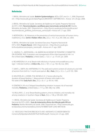 Abordagem do Recém-Nascido de Mãe Soropositiva para o Vírus da Imunodeficiência Humana (HIV) 20 Capítulo

Referências
1. BRASIL. Ministério da Saúde. Boletim Epidemiológico: AIDS e DST, ano V, n. 1, 2008. Disponível
em: http://www.aids.gov.br/data/Pages/LUMIS9A49113DPTBRIE.htm. Acesso em: 20 ago. 2008.
2. BRASIL. Ministério da Saúde. Secretaria de Vigilância em Saúde. Programa Nacional
de DST e AIDS. Recomendações e profilaxia para transmissão vertical do HIV. Brasília:
Ministério da Saúde, 2007. Disponível em: http://bvsms.saude.gov.br/bvs/publicacoes/
recomendacoes_proflaxia_transmissao_vertical.pdf. Acesso em: 21 ago. 2009.
3. MOFENSON, L. M. Advances in the prevention of vertical transmission of human immunodefciency virus. Semin. Pediatr. Infect. Dis., [S.l.], v. 14, n. 4, p. 295–308, out. 2003.
4. BRASIL. Ministério da Saúde. Secretaria-Executiva. Programa Nacional de
DST e AIDS. Projeto Nascer. 2003. Disponível em: http://bvsms.saude.gov.
br/bvs/publicacoes/projeto_nascer.pdf. Acesso em 21 ago. 2009
5. HAVENS, P. L.; MOFENSON, L. M; AMERICAN ACADEMY OF PEDIATRICS COMMITTEE
ON PEDIATRIC AIDS. Evaluation and management of the infant exposed to HIV-1 in
the United States. Pediatrics, United States, v. 123, n. 1, p. 175–87, jan. 2009.
6. RICHARDSON, B. A. et al. Breast-milk infectivity in human immunodefciency virus
type 1-infected mothers. J. Infect. Dis., [S.l.], v. 187, n. 5, p. 736–40, mar. 2003.
7. SAINT, L.; SMITH, M.; HARTMANN, P. E. The yield and nutrient content of colostrums and milk
of women from birth to 1 month post-partum. Br. J. Nutr., [S.l.], v. 52, n. 1, p. 87–95, 1984.
8. HOUSTON, M. J.; HOWIE, P. W.; MCNEILLY, A. S. Factors afecting the
duration of breast feeding: 1. Measurement of breast milk intake in the
frst week of life. Early Hum. Dev., [S.l.], v. 8, n. 1, p. 49–54, 1983.
9. EDMOND, K. M. et al. Delayed breastfeeding initiation increases risk of neonatal
mortality. Pediatrics, United States, v. 117, p. 380–386, mar. 2006.
10. MULLANY, L. C. et al. Breast-feeding patterns, time to initiation, and mortality risk
among newborns in Southern Nepal. J. Nutr., [S.l.], v. 138, p. 599–603, 2007.
11. BRASIL. Ministério da Saúde. Secretaria de Vigilância em Saúde. Programa
Nacional de DST e AIDS. Guia de tratamento clínico da infecção pelo HIV em
Pediatria. Brasília: Ministério da Saúde, 2006. Disponível em: http://www.aids.gov.
br/data/documents/storedDocuments/%7BB8EF5DAF-23AE-4891AD36
12. 1903553A3174%7D/%7BB2C8CA75-A951-487B-84F2-CC54EEEB10B0%7D/
Consenso%20pediatria%202007%20-%20fnal.pdf Acesso em: 23 ago. 2009.

161

Atenção à Saúde do Recém-Nascido
Guia para os Profissionais de Saúde

 