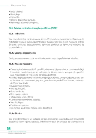 Ministério

da

Saúde

•	 Lesão cerebral.
•	 Hemiplegia.
•	 Convulsão.
•	 Necrose de pavilhão auricular.
•	 Hemorragia acidental iatrogênica.
10.4 Cateter central de inserção periférica (PICC)
10.4.1 Indicações
Este procedimento é particularmente útil em RN prematuros extremos e bebês em uso de
hidratação venosa e nutrição parenteral por mais que sete dias e com manuseio restrito.
Ele evita a prática da dissecção venosa e punções periféricas de repetição e tricotomia do
couro cabeludo.
10.4.2 Local do procedimento
Qualquer acesso venoso pode ser utilizado, porém a veia de preferência é a basílica.
10.4.3 Material necessário

•	 Cateter epicutâneo-cava (1,9 Fr para RN pré-termo e 2,8 para crianças com mais de 5kg).
Esse cateter caracteriza-se por ser radiopaco, de silicone, com ou sem guia e é específico
para implantação em veia central por acesso periférico.
•	 Bandeja de procedimento contendo uma pinça anatômica, uma pinça Backaus, uma pinça dente de rato, uma tesoura pequena, gaze, dois campos de 90cm2 simples, um campo
de 60cm2 fenestrado.
•	 Duas seringas de 10mL.
•	 Uma agulha 25x7.
•	 Gorro e máscara.
•	 Dois capotes estéreis.
•	 Três pares de luvas estéreis.
•	 Clorexidina degermante e alcoólico.
•	 Soro fisiológico.
•	 Curativo transparente.
•	 Fita métrica (pode estar incluída no kit do cateter).
10.4.4 Técnica
Este procedimento deve ser realizado por dois profissionais capacitados, com treinamento
específico, e com rigorosa assepsia. O bebê deve estar em unidade de calor radiante e

16

Atenção à Saúde do Recém-Nascido
Guia para os Profissionais de Saúde

 