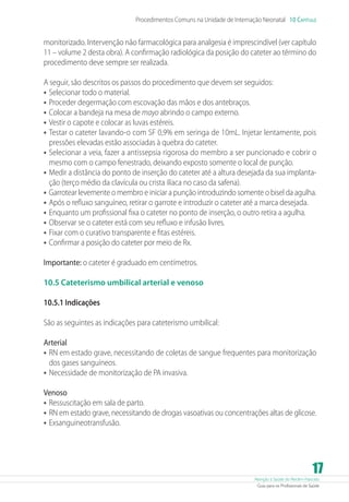 Procedimentos Comuns na Unidade de Internação Neonatal 10 Capítulo

monitorizado. Intervenção não farmacológica para analgesia é imprescindível (ver capítulo
11 – volume 2 desta obra). A confirmação radiológica da posição do cateter ao término do
procedimento deve sempre ser realizada.
A seguir, são descritos os passos do procedimento que devem ser seguidos:
•	 Selecionar todo o material.
•	 Proceder degermação com escovação das mãos e dos antebraços.
•	 Colocar a bandeja na mesa de mayo abrindo o campo externo.
•	 Vestir o capote e colocar as luvas estéreis.
•	 Testar o cateter lavando-o com SF 0,9% em seringa de 10mL. Injetar lentamente, pois
pressões elevadas estão associadas à quebra do cateter.
•	 Selecionar a veia, fazer a antissepsia rigorosa do membro a ser puncionado e cobrir o
mesmo com o campo fenestrado, deixando exposto somente o local de punção.
•	 Medir a distância do ponto de inserção do cateter até a altura desejada da sua implantação (terço médio da clavícula ou crista ilíaca no caso da safena).
•	 Garrotear levemente o membro e iniciar a punção introduzindo somente o bisel da agulha.
•	 Após o refluxo sanguíneo, retirar o garrote e introduzir o cateter até a marca desejada.
•	 Enquanto um profissional fixa o cateter no ponto de inserção, o outro retira a agulha.
•	 Observar se o cateter está com seu refluxo e infusão livres.
•	 Fixar com o curativo transparente e fitas estéreis.
•	 Confirmar a posição do cateter por meio de Rx.
Importante: o cateter é graduado em centímetros.
10.5 Cateterismo umbilical arterial e venoso
10.5.1 Indicações
São as seguintes as indicações para cateterismo umbilical:
Arterial
•	 RN em estado grave, necessitando de coletas de sangue frequentes para monitorização
dos gases sanguíneos.
•	 Necessidade de monitorização de PA invasiva.
Venoso
•	 Ressuscitação em sala de parto.
•	 RN em estado grave, necessitando de drogas vasoativas ou concentrações altas de glicose.
•	 Exsanguineotransfusão.

17

Atenção à Saúde do Recém-Nascido
Guia para os Profissionais de Saúde

 