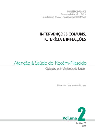 MINISTÉRIO DA SAÚDE
Secretaria de Atenção à Saúde
Departamento de Ações Programáticas e Estratégicas

INTERVENÇÕES COMUNS,
ICTERÍCIA E INFECÇÕES

Atenção à Saúde do Recém-Nascido
Guia para os Profissionais de Saúde

Série A. Normas e Manuais Técnicos

Volume

2

Brasília – DF
2011

 