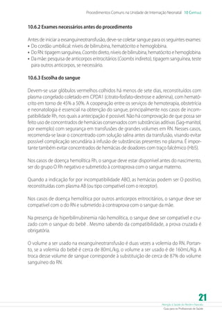 Procedimentos Comuns na Unidade de Internação Neonatal 10 Capítulo

10.6.2 Exames necessários antes do procedimento
Antes de iniciar a exsanguineotransfusão, deve-se coletar sangue para os seguintes exames:
•	 Do cordão umbilical: níveis de bilirrubina, hematócrito e hemoglobina.
•	 Do RN: tipagem sanguínea, Coombs direto, níveis de bilirrubina, hematócrito e hemoglobina.
•	 Da mãe: pesquisa de anticorpos eritrocitários (Coombs indireto), tipagem sanguínea, teste
para outros anticorpos, se necessário.
10.6.3 Escolha do sangue
Devem-se usar glóbulos vermelhos colhidos há menos de sete dias, reconstituídos com
plasma congelado coletado em CPDA1 (citrato-fosfato-dextrose e adenina), com hematócrito em torno de 45% a 50%. A cooperação entre os serviços de hemoterapia, obstetrícia
e neonatologia é essencial na obtenção do sangue, principalmente nos casos de incompatibilidade Rh, nos quais a antecipação é possível. Não há comprovação de que possa ser
feito uso de concentrados de hemácias conservados com substâncias aditivas (Sag-manitol,
por exemplo) com segurança em transfusões de grandes volumes em RN. Nesses casos,
recomenda-se lavar o concentrado com solução salina antes da transfusão, visando evitar
possível complicação secundária à infusão de substâncias presentes no plasma. É importante também evitar concentrados de hemácias de doadores com traço falcêmico (HbS).
Nos casos de doença hemolítica Rh, o sangue deve estar disponível antes do nascimento,
ser do grupo O Rh negativo e submetido à contraprova com o sangue materno.
Quando a indicação for por incompatibilidade ABO, as hemácias podem ser O positivo,
reconstituídas com plasma AB (ou tipo compatível com o receptor).
Nos casos de doença hemolítica por outros anticorpos eritrocitários, o sangue deve ser
compatível com o do RN e submetido à contraprova com o sangue da mãe.
Na presença de hiperbilirrubinemia não hemolítica, o sangue deve ser compatível e cruzado com o sangue do bebê . Mesmo sabendo da compatibilidade, a prova cruzada é
obrigatória.
O volume a ser usado na exsanguíneotransfusão é duas vezes a volemia do RN. Portanto, se a volemia do bebê é cerca de 80mL/kg, o volume a ser usado é de 160mL/Kg. A
troca desse volume de sangue corresponde à substituição de cerca de 87% do volume
sanguíneo do RN.

21

Atenção à Saúde do Recém-Nascido
Guia para os Profissionais de Saúde

 