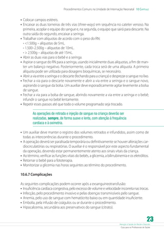 Procedimentos Comuns na Unidade de Internação Neonatal 10 Capítulo

•	 Colocar campos estéreis.
•	 Encaixar as duas torneiras de três vias (three-ways) em sequência no cateter venoso. Na

primeira, acoplar o equipo do sangue e, na segunda, o equipo que sairá para descarte. Na
outra saída do segundo, encaixar a seringa.
•	 Trabalhar com alíquotas de acordo com o peso do RN:
- 1.500g – alíquotas de 5mL.
- 1.500–2.500g – alíquotas de 10mL.
-  2.500g – alíquotas de até 15mL.
•	 Abrir as duas vias para o bebê e a seringa.
•	 Aspirar o sangue do RN para a seringa, usando inicialmente duas alíquotas, a fim de manter um balanço negativo. Posteriormente, cada troca será de uma alíquota. A primeira
alíquota pode ser utilizada para dosagens bioquímicas, se necessário.
•	 Abrir a via entre a seringa e o descarte (fechando para a criança) e desprezar o sangue no lixo.
•	 Fechar a via para o descarte novamente e abrir a via entre a seringa e o sangue novo,
aspirando o sangue da bolsa. Um auxiliar deve esporadicamente agitar levemente a bolsa
de sangue.
•	 Fechar a via para a bolsa de sangue, abrindo novamente a via entre a seringa e o bebê;
infundir o sangue no bebê lentamente.
•	 Repetir esses passos até que todo o volume programado seja trocado.
As operações de retirada e injeção de sangue na criança deverão ser
realizadas, sempre, de forma suave e lenta, com atenção à frequência
cardíaca e à oximetria.

•	 Um auxiliar deve manter o registro dos volumes retirados e infundidos, assim como de
todas as intercorrências durante o procedimento.
•	 A operação deverá ser paralisada temporária ou definitivamente se houver alterações cardiocirculatórias ou respiratórias. O auxiliar é o responsável por este aspecto fundamental
da operação, devendo estar permanentemente atento aos sinais vitais da criança.
•	 Ao término, verificar as funções vitais do bebês, a glicemia, a bilirrubinemia e os eletrólitos.
•	 Retornar o bebê para a fototerapia.
•	 Monitorizar a glicemia nas horas seguintes ao término do procedimento.
10.6.7 Complicações
As seguintes complicações podem ocorrer após a exsanguineotransfusão:
•	 Insuficiência cardíaca congestiva, pelo excesso de volume e velocidade incorreta nas trocas.
•	 Infecção, pelo procedimento invasivo e pelas doenças transmissíveis pelo sangue.
•	 Anemia, pelo uso de sangue com hematócrito baixo ou em quantidade insuficiente.
•	 Embolia, pela infusão de coágulos ou ar durante o procedimento.
•	 Hipocalcemia, secundária aos preservativos do sangue (citrato).

23

Atenção à Saúde do Recém-Nascido
Guia para os Profissionais de Saúde

 