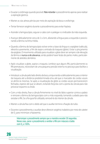 Ministério

da

Saúde

•	 Esvaziar o estômago quando possível. Não retardar o procedimento apenas para realizar
a aspiração gástrica.

•	 Manter as vias aéreas pérvias por meio de aspiração da boca e orofaringe.
•	 Tentar fornecer oxigênio durante o procedimento para evitar hipóxia.
•	 Acender o laringoscópio, segurar o cabo com o polegar e o indicador da mão esquerda.
•	 Avançar delicadamente cerca de 2 a 3cm, afastando a língua para a esquerda e posicionando a lâmina na linha média.

•	 Quando a lâmina do laringoscópio estiver entre a base da língua e a epiglote (valécula),
elevá-la suavemente, a fim de expor a entrada da traqueia (glote). Evitar o pinçamento
da epiglote. O movimento utilizado para visualizar a glote deve ser sempre o de elevação
da lâmina e nunca o de alavanca, senão poderá haver lesão de partes moles, particularmente de alvéolos dentários.

•	 Após visualizar a glote, aspirar a traqueia. Lembrar que alguns RN, particularmente os
RN prematuros, necessitam de uma pequena pressão externa no pescoço para facilitar a
visualização.

•	 Introduzir a cânula pelo lado direito da boca, empurrando-a delicadamente para o interior

da traqueia até a distância predeterminada e/ou até que o marcador de cordas vocais
se alinhe às mesmas. Se após a visualização da glote as cordas vocais permanecerem
fechadas, esperar até que se abram, evitando forçá-las com a ponta da cânula para não
provocar espasmo ou lesão.

•	 Com a mão direita, fixar a cânula firmemente no nível do lábio superior contra o palato

e remover a lâmina do laringoscópio com a mão esquerda, tomando cuidado para não
extubar o RN. Se o fio-guia foi utilizado, removê-lo do interior da cânula.

•	 Manter a cânula fixa com o dedo até que o auxiliar termine a fixação do tubo.
•	 Durante o procedimento, o auxiliar deve oferecer oxigênio inalatório por meio de cateter
de O2 para minimizar a hipoxemia.

Interromper o procedimento sempre que a manobra exceder 20 segundos.
Nesse caso, parar o procedimento e ventilar o RN com máscara e balão
com O2 a 100%.

26

Atenção à Saúde do Recém-Nascido
Guia para os Profissionais de Saúde

 