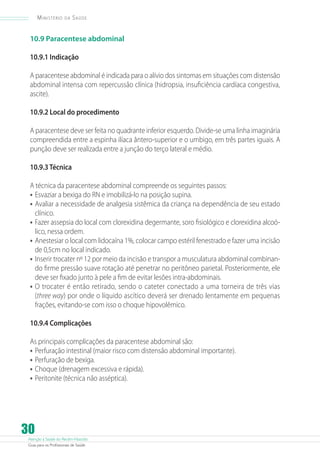 Ministério

da

Saúde

10.9 Paracentese abdominal
10.9.1 Indicação
A paracentese abdominal é indicada para o alívio dos sintomas em situações com distensão
abdominal intensa com repercussão clínica (hidropsia, insuficiência cardíaca congestiva,
ascite).
10.9.2 Local do procedimento
A paracentese deve ser feita no quadrante inferior esquerdo. Divide-se uma linha imaginária
compreendida entre a espinha ilíaca ântero-superior e o umbigo, em três partes iguais. A
punção deve ser realizada entre a junção do terço lateral e médio.
10.9.3 Técnica
A técnica da paracentese abdominal compreende os seguintes passos:
•	 Esvaziar a bexiga do RN e imobilizá-lo na posição supina.
•	 Avaliar a necessidade de analgesia sistêmica da criança na dependência de seu estado
clínico.
•	 Fazer assepsia do local com clorexidina degermante, soro fisiológico e clorexidina alcoólico, nessa ordem.
•	 Anestesiar o local com lidocaína 1%, colocar campo estéril fenestrado e fazer uma incisão
de 0,5cm no local indicado.
•	 Inserir trocater nº 12 por meio da incisão e transpor a musculatura abdominal combinando firme pressão suave rotação até penetrar no peritôneo parietal. Posteriormente, ele
deve ser fixado junto à pele a fim de evitar lesões intra-abdominais.
•	 O trocater é então retirado, sendo o cateter conectado a uma torneira de três vias
(three way) por onde o líquido ascítico deverá ser drenado lentamente em pequenas
frações, evitando-se com isso o choque hipovolêmico.
10.9.4 Complicações
As principais complicações da paracentese abdominal são:
•	 Perfuração intestinal (maior risco com distensão abdominal importante).
•	 Perfuração de bexiga.
•	 Choque (drenagem excessiva e rápida).
•	 Peritonite (técnica não asséptica).

30

Atenção à Saúde do Recém-Nascido
Guia para os Profissionais de Saúde

 