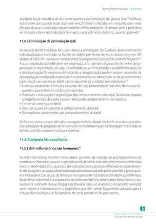 Dor no Recém-Nascido 11 Capítulo

atividade facial indicativa de dor tanto quanto a administração de glicose oral.29 Verificou
se também que quando essas duas intervenções foram utilizadas em conjunto, eram mais
eficazes do que se utilizadas separadamente (efeito sinérgico). O contato pele a pele deve
ser iniciado antes e mantido durante e após o procedimento doloroso, quando possível.23
11.4.5 Diminuição da estimulação tátil
Na década de 80, Heidelise Als sistematizou a abordagem do Cuidado desenvolvimental
individualizado e centrado na família de bebês pré-termo de muito baixo peso em UTI
Neonatal (NIDCAP – Newborn Individualized Developmental Care and Assessment Program).30
A autorregulação do bebê deve ser observada, a fim de identificar os limites entre desorganização e organização, ou seja, a habilidade de autorregulação e autodiferenciação. Se
a desorganização for excessiva, dificultando a reorganização, podem ocorrer processos de
desadaptação envolvendo rigidez de funcionamento ou retrocessos no desenvolvimento.
Com relação ao suporte ao bebê, são os seguintes os cuidados recomendados:30
•	 Evitar ou neutralizar estímulos adversos do tipo luminosidade, barulho, manuseio frequente e procedimentos dolorosos repetidos.
•	 Promover a maturação e organização dos comportamentos do bebê, facilitando estados
comportamentais de vigília e sono e reduzindo comportamentos de estresse.
•	 Conservar a energia do bebê.
•	 Orientar os pais a interpretar o comportamento do bebê.
•	 Dar respostas contingentes aos comportamentos do bebê.
Verifica-se, portanto, que além da concepção individualizada do bebê, uma das características principais da proposta de Als consiste na implementação da abordagem centrada na
família, com foco especial na figura materna.
11.5 Analgesia farmacológica
11.5.1 Anti-inflamatórios não hormonais31
Os anti-inflamatórios não hormonais atuam por meio da inibição das prostaglandinas e do
tromboxane liberados durante a agressão tecidual, sendo indicados em processos dolorosos
leves ou moderados e/ou quando a dor está associada a processo inflamatório, especialmente em situações nas quais a depressão respiratória desencadeada pelos opioides é preocupante e indesejável. Esse grupo de fármacos inclui paracetamol, ácido acetil-salicílico, diclofenaco,
ibuprofeno, indometacina, naproxano, ketorolaco e dipirona, entre outros. Excluindo-se o paracetamol, nenhuma dessas drogas está liberada para uso analgésico no período neonatal,
nem mesmo a indometacina e o ibuprofeno, que vêm sendo largamente utilizados para a
indução farmacológica do fechamento do canal arterial em RN prematuros.

41

Atenção à Saúde do Recém-Nascido
Guia para os Profissionais de Saúde

 