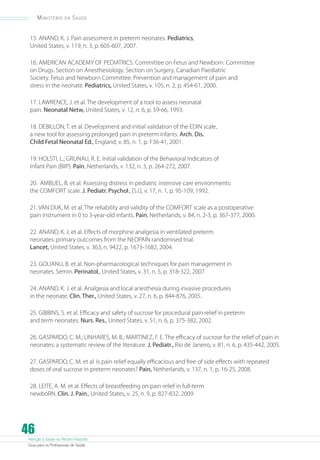 Ministério

da

Saúde

15. ANAND, K. J. Pain assessment in preterm neonates. Pediatrics,
United States, v. 119, n. 3, p. 605-607, 2007.
16. AMERICAN ACADEMY OF PEDIATRICS. Committee on Fetus and Newborn. Committee
on Drugs. Section on Anesthesiology. Section on Surgery. Canadian Paediatric
Society. Fetus and Newborn Committee. Prevention and management of pain and
stress in the neonate. Pediatrics, United States, v. 105, n. 2, p. 454-61, 2000.
17. LAWRENCE, J. et al. The development of a tool to assess neonatal
pain. Neonatal Netw, United States, v. 12, n. 6, p. 59-66, 1993.
18. DEBILLON, T. et al. Development and initial validation of the EDIN scale,
a new tool for assessing prolonged pain in preterm infants. Arch. Dis.
Child Fetal Neonatal Ed., England, v. 85, n. 1, p. F36-41, 2001.
19. HOLSTI, L.; GRUNAU, R. E. Initial validation of the Behavioral Indicators of
Infant Pain (BIIP). Pain, Netherlands, v. 132, n. 3, p. 264-272, 2007.
20. AMBUEL, B. et al. Assessing distress in pediatric intensive care environments:
the COMFORT scale. J. Pediatr. Psychol., [S.l.], v. 17, n. 1, p. 95-109, 1992.
21. VAN DIJK, M. et al. The reliability and validity of the COMFORT scale as a postoperative
pain instrument in 0 to 3-year-old infants. Pain, Netherlands, v. 84, n. 2-3, p. 367-377, 2000.
22. ANAND, K. J. et al. Effects of morphine analgesia in ventilated preterm
neonates: primary outcomes from the NEOPAIN randomised trial.
Lancet, United States, v. 363, n. 9422, p. 1673-1682, 2004.
23. GOLIANU, B. et al. Non-pharmacological techniques for pain management in
neonates. Semin. Perinatol., United States, v. 31, n. 5, p. 318-322, 2007.
24. ANAND, K. J. et al. Analgesia and local anesthesia during invasive procedures
in the neonate. Clin. Ther., United States, v. 27, n. 6, p. 844-876, 2005.
25. GIBBINS, S. et al. Efficacy and safety of sucrose for procedural pain relief in preterm
and term neonates. Nurs. Res., United States, v. 51, n. 6, p. 375-382, 2002.
26. GASPARDO, C. M.; LINHARES, M. B.; MARTINEZ, F. E. The efficacy of sucrose for the relief of pain in
neonates: a systematic review of the literature. J. Pediatr., Rio de Janeiro, v. 81, n. 6, p. 435-442, 2005.
27. GASPARDO, C. M. et al. Is pain relief equally efficacious and free of side effects with repeated
doses of oral sucrose in preterm neonates? Pain, Netherlands, v. 137, n. 1, p. 16-25, 2008.
28. LEITE, A. M. et al. Effects of breastfeeding on pain relief in full-term
newboRN. Clin. J. Pain., United States, v. 25, n. 9, p. 827-832, 2009.

46

Atenção à Saúde do Recém-Nascido
Guia para os Profissionais de Saúde

 