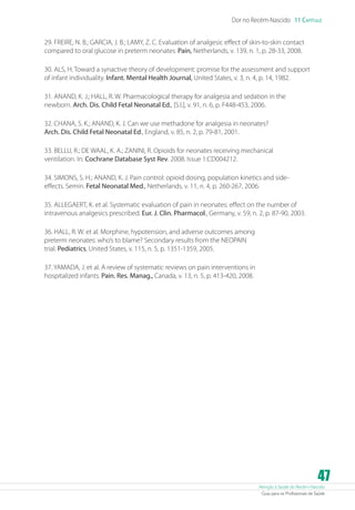 Dor no Recém-Nascido 11 Capítulo
29. FREIRE, N. B.; GARCIA, J. B.; LAMY, Z. C. Evaluation of analgesic effect of skin-to-skin contact
compared to oral glucose in preterm neonates. Pain, Netherlands, v. 139, n. 1, p. 28-33, 2008.
30. ALS, H. Toward a synactive theory of development: promise for the assessment and support
of infant individuality. Infant. Mental Health Journal, United States, v. 3, n. 4, p. 14, 1982.
31. ANAND, K. J.; HALL, R. W. Pharmacological therapy for analgesia and sedation in the
newborn. Arch. Dis. Child Fetal Neonatal Ed., [S.l.], v. 91, n. 6, p. F448-453, 2006.
32. CHANA, S. K.; ANAND, K. J. Can we use methadone for analgesia in neonates?
Arch. Dis. Child Fetal Neonatal Ed., England, v. 85, n. 2, p. 79-81, 2001.
33. BELLU, R.; DE WAAL, K. A.; ZANINI, R. Opioids for neonates receiving mechanical
ventilation. In: Cochrane Database Syst Rev. 2008. Issue 1:CD004212.
34. SIMONS, S. H.; ANAND, K. J. Pain control: opioid dosing, population kinetics and sideeffects. Semin. Fetal Neonatal Med., Netherlands, v. 11, n. 4, p. 260-267, 2006.
35. ALLEGAERT, K. et al. Systematic evaluation of pain in neonates: effect on the number of
intravenous analgesics prescribed. Eur. J. Clin. Pharmacol., Germany, v. 59, n. 2, p. 87-90, 2003.
36. HALL, R. W. et al. Morphine, hypotension, and adverse outcomes among
preterm neonates: who’s to blame? Secondary results from the NEOPAIN
trial. Pediatrics, United States, v. 115, n. 5, p. 1351-1359, 2005.
37. YAMADA, J. et al. A review of systematic reviews on pain interventions in
hospitalized infants. Pain. Res. Manag., Canada, v. 13, n. 5, p. 413-420, 2008.

47

Atenção à Saúde do Recém-Nascido
Guia para os Profissionais de Saúde

 