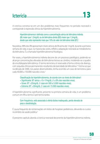 13

Icterícia	

A icterícia constitui-se em um dos problemas mais frequentes no período neonatal e
corresponde à expressão clínica da hiperbilirrubinemia.
Hiperbilirrubinemia é definida como a concentração sérica de bilirrubina indireta
(BI) maior que 1,5mg/dL ou de bilirrubina direta (BD) maior que 1,5mg/dL,
desde que esta represente mais que 10% do valor de bilirrubina total (BT).1
Na prática, 98% dos RN apresentam níveis séricos de BI acima de 1mg/dL durante a primeira
semana de vida, o que, na maioria das vezes, reflete a adaptação neonatal ao metabolismo
da bilirrubina. É a chamada hiperbilirrubinemia fisiológica.
Por vezes, a hiperbilirrubinemia indireta decorre de um processo patológico, podendo-se
alcançar concentrações elevadas de bilirrubinas lesivas ao cérebro, instalando-se o quadro
de encefalopatia bilirrubínica. O termo kernicterus é reservado à forma crônica da doença,
com sequelas clínicas permanentes resultantes da toxicidade da bilirrubina.2,3 Estima-se que
na década de 2000, nos países desenvolvidos, tenha ocorrido um caso de kernicterus para
cada 40.000 a 150.000 nascidos vivos.3
Classificação da hiperbilirrubinemia, de acordo com os níveis de bilirrubina4:
•	 Significante: BT sérica 15–17mg/dL (1 a 8% dos nascidos vivos).
•	 Grave: BT 25mg/dL (1 caso em 500 a 5.000 nascidos vivos).
•	 Extrema: BT 30mg/dL (1 caso em 15.000 nascidos vivos).
A hiperbilirrubinemia significante, presente na primeira semana de vida, é um problema
comum em RN a termo e pré-termo tardio.
Com frequência, está associada à oferta láctea inadequada, perda elevada de
peso e desidratação.
É causa frequente de reinternações em leitos de hospitais pediátricos, elevando os custos
no âmbito da saúde pública.3
O presente capítulo aborda a icterícia neonatal decorrente da hiperbilirrubinemia indireta.

59

Atenção à Saúde do Recém-Nascido
Guia para os Profissionais de Saúde

 