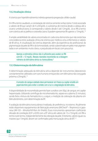 Ministério

da

Saúde

13.2 Avaliação clínica
A icterícia por hiperbilirrubinemia indireta apresenta progressão céfalo-caudal.
Em RN a termo saudáveis, a constatação de icterícia somente na face (zona 1) está associada
a valores de BI que variam de 4 a 8mg/dL; e a presença de icterícia desde a cabeça até a
cicatriz umbilical (zona 2) corresponde a valores desde 5 até 12mg/dL. Já os RN a termo
com icterícia até os joelhos e cotovelos (zona 3) podem apresentar BI superior a 15mg/dL.7,8
A ampla variabilidade de valores encontrada em cada zona demonstra que não existe boa
concordância entre avaliação clínica da icterícia por médicos e/ou enfermeiros e valores
de BI sérica. A visualização da icterícia depende, além da experiência do profissional, da
pigmentação da pele do RN e da luminosidade, sendo subestimada em peles mais pigmentadas e em ambientes muito claros, e prejudicada em locais com pouca luz.
Apenas a estimativa clínica não é suficiente para avaliar os RN
com BI  12 mg/dL. Nesses neonatos recomenda-se a dosagem
rotineira da bilirrubina sérica ou transcutânea.9
13.3 Determinação da bilirrubina
A determinação adequada da bilirrubina sérica depende de instrumentos laboratoriais
constantemente calibrados com soro humano enriquecido com bilirrubina não conjugada
próxima a 25mg/dL.10
A amostra de sangue coletado deve permanecer em frasco ou capilar envolto em
papel alumínio para evitar o contato com a luz e a degradação da bilirrubina.
A disponibilidade de micrométodo permite fazer a análise com 50µL de sangue, em capilar
heparinizado. Utilizando centrífuga de microhematócrito, separa-se o plasma (5 minutos),
sendo feita a leitura do hematócrito e, a seguir, a medição da coloração do plasma em
bilirrubinômetro, com determinação da BT.
A avaliação da bilirrubina transcutânea é realizada, de preferência, no esterno. Atualmente
estão disponíveis equipamentos de fabricação americana (BiliCheck® – Respironics) e japonesa (JM-103 – Minolta/Hill-Rom Air-Shields). Esses instrumentos apresentam coeficiente
elevado de correlação (0,91 a 0,93) com a BT sérica até valores de 13 a 15mg/dL em RN a
termo e pré-termo, independentemente da coloração da pele. Entretanto, valores iguais ou
maiores que 13mg/dL devem ser confirmados pela mensuração sérica de BT.3,11

62

Atenção à Saúde do Recém-Nascido
Guia para os Profissionais de Saúde

 
