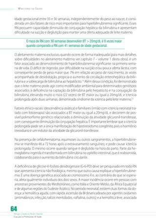 Ministério

da

Saúde

Idade gestacional entre 35 e 36 semanas, independentemente do peso ao nascer, é considerada um dos fatores de risco mais importantes para hiperbilirrubinemia significante. Esses
RN possuem capacidade diminuída de conjugação hepática da bilirrubina e apresentam
dificuldade na sucção e deglutição para manter uma oferta adequada de leite materno.
O risco de RN com 36 semanas desenvolver BT  20mg/dL é 8 vezes maior
quando comparado a RN com 41 semanas de idade gestacional.
O aleitamento materno exclusivo, quando ocorre de forma inadequada (para mais detalhes
sobre dificuldades no aleitamento materno ver capítulo 7 – volume 1 desta obra), é um
fator associado ao desenvolvimento de hiperbilirrubinemia significante na primeira semana de vida. O déficit de ingestão, por dificuldade na sucção e/ou pouca oferta láctea, com
consequente perda de peso maior que 7% em relação ao peso de nascimento, às vezes
acompanhada de desidratação, propicia o aumento da circulação enterohepática da bilirrubina e a sobrecarga de bilirrubina ao hepatócito.13 Além dessa condição, foi demonstrado
que o leite materno pode agir como modificador ambiental para determinados genótipos
associados à deficiência na captação da bilirrubina pelo hepatócito e na conjugação da
bilirrubina, elevando muito o risco (22 vezes) de BT maior ou igual a 20mg/dL e icterícia
prolongada após duas semanas, denominada síndrome da icterícia pelo leite materno.12
Fatores étnico-raciais (descendência asiática) e familiares (irmão com icterícia neonatal tratado com fototerapia) são associados a BT maior ou igual a 20mg/dL e decorrem de possível polimorfismo genético relacionado à diminuição da atividade glicuronil-transferase,
com consequente diminuição da conjugação hepática. É importante lembrar que a icterícia
prolongada pode ser a única manifestação de hipotireoidismo congênito, pois o hormônio
tireoidiano é um indutor da atividade da glicuronil-transferase.
Na presença de cefalohematoma, equimoses ou outros sangramentos, a hiperbilirrubinemia se manifesta 48 a 72 horas após o extravasamento sanguíneo, e pode causar icterícia
prolongada. O mesmo ocorre quando sangue é deglutido na hora do parto. Parte da hemoglobina ingerida é transformada em bilirrubina no epitélio intestinal, que é reabsorvida,
colaborando para o aumento da bilirrubina circulante.
A deficiência de glicose-6-fosfato desidrogenase (G-6-PD) deve ser pesquisada em todo RN
que apresenta icterícia não fisiológica, mesmo que outra causa explique a hiperbilirrubinemia. É uma doença genética associada ao cromossomo X e, ao contrário do que se esperaria, afeta igualmente indivíduos dos dois sexos. A maior incidência ocorre em pessoas com
ancestrais provenientes do Mediterrâneo, como Itália e Oriente Médio, da África Equatorial
e de algumas regiões do Sudeste Asiático. No período neonatal, existem duas formas da doença: a hemolítica aguda, com rápida ascensão da BI desencadeada por agentes oxidantes
(antimaláricos, infecção, talcos mentolados, naftalina, outros); e a hemolítica leve, associada

64

Atenção à Saúde do Recém-Nascido
Guia para os Profissionais de Saúde

 