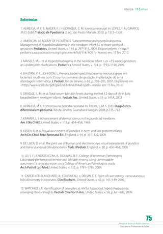 Icterícia 13 Capítulo

Referências
1. ALMEIDA, M. F. B.; NADER, P. J. H.; DRAQUE, C. M. Icterícia neonatal. In: LOPEZ, F. A.; CAMPOS
JR, D. (Eds). Tratado de Ppediatria. 2. ed. São Paulo: Manole, 2010. p. 1515–1526.
2. AMERICAN ACADEMY OF PEDIATRICS. Subcommittee on hyperbilirubinemia.
Management of hyperbilirrubinemia in the newborn infant 35 or more weeks of
gestation. Pediatrics, United States, v. 114, p. 297–316, 2004. Disponível em:  http://
pediatrics.aappublications.org/cgi/content/full/114/1/297. Acesso em: 15 fev. 2010.
3. MAISELS, M. J. et al. Hyperbilirubinemia in the newborn infant  or =35 weeks’ gestation:
an update with clarifications. Pediatrics, United States, v. 124, p. 1193–1198, 2009.
4. BHUTANI, V. K.; JOHNSON, L. Prevenção de hiperbilirrubinemia neonatal grave em
lactentes saudáveis com 35 ou mais semanas de gestação: implantação de uma
abordagem sistemática. J. Pediatr, Rio de Janeiro, v. 83, p. 289–293, 2007. Disponível em:
http://www.scielo.br/pdf/jped/v83n4/v83n4a01.pdf. Acesso em: 15 fev. 2010.
5. DRAQUE, C. M. et al. Total serum bilirubin levels during the first 12 days of life in fully
breastfed term newborn infants. Pediatr Res., United States, v. 51, p. 343A, 2002.
6. ALMEIDA, M. F. B. Icterícias no período neonatal. In: FREIRE, L. M. S. (Ed.). Diagnóstico
diferencial em pediatria. Rio de Janeiro: Guanabara Koogan, 2008. p.735–742.
7. KRAMER, L. I. Advancement of dermal icterus in the jaundiced newborn.
Am J Dis Child,. United States, v. 118, p. 454–458, 1969.
8. KEREN, R. et al. Visual assessment of jaundice in term and late preterm infants.
Arch Dis Child Fetal Neonatal Ed., England, v. 94, p. 317–322, 2009.
9. DE LUCA, D. et al. The joint use of human and electronic eye: visual assessment of jaundice
and transcutaneous bilirubinometry. Turk J Pediatr, England, v. 50, p. 456–461, 2008.
10. LO, S. F.; JENDRZEJCZAK, B.; DOUMAS, B. T.; College of American Pathologists.
Laboratory performance in neonatal bilirubin testing using commutable
specimens: a progress report on a College of American Pathologists study.
Arch Pathol Lab Med, United States, v. 132, p. 1781–1785, 2008.
11. CARCELLER-BLANCHARD, A.; COUSINEAU, J.; DELVIN, E. E. Point of care testing: transcutaneous
bilirubinometry in neonates. Clin Biochem., United States, v. 42, p. 143–149, 2009.
12. WATCHKO, J. F. Identification of neonates at risk for hazardous hyperbilirubinemia:
emerging clinical insights. Pediatr Clin North Am., United States, v. 56, p. 671-687, 2009.

75

Atenção à Saúde do Recém-Nascido
Guia para os Profissionais de Saúde

 