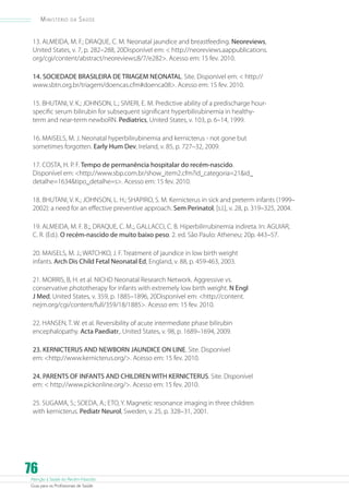 Ministério

da

Saúde

13. ALMEIDA, M. F.; DRAQUE, C. M. Neonatal jaundice and breastfeeding. Neoreviews,
United States, v. 7, p. 282–288, 20Disponível em:  http://neoreviews.aappublications.
org/cgi/content/abstract/neoreviews;8/7/e282. Acesso em: 15 fev. 2010.
14. SOCIEDADE BRASILEIRA DE TRIAGEM NEONATAL. Site. Disponível em:  http://
www.sbtn.org.br/triagem/doencas.cfm#doenca08. Acesso em: 15 fev. 2010.
15. BHUTANI, V. K.; JOHNSON, L.; SIVIERI, E. M. Predictive ability of a predischarge hourspecific serum bilirubin for subsequent significant hyperbilirubinemia in healthyterm and near-term newboRN. Pediatrics, United States, v. 103, p. 6–14, 1999.
16. MAISELS, M. J. Neonatal hyperbilirubinemia and kernicterus - not gone but
sometimes forgotten. Early Hum Dev, Ireland, v. 85, p. 727–32, 2009.
17. COSTA, H. P. F. Tempo de permanência hospitalar do recém-nascido.
Disponível em: http://www.sbp.com.br/show_item2.cfm?id_categoria=21id_
detalhe=1634tipo_detalhe=s. Acesso em: 15 fev. 2010.
18. BHUTANI, V. K.; JOHNSON, L. H.; SHAPIRO, S. M. Kernicterus in sick and preterm infants (1999–
2002): a need for an effective preventive approach. Sem Perinatol, [s.l.], v. 28, p. 319–325, 2004.
19. ALMEIDA, M. F. B.;, DRAQUE, C. M.;, GALLACCI, C. B. Hiperbilirrubinemia indireta. In: AGUIAR,
C. R. (Ed.). O recém-nascido de muito baixo peso. 2. ed. São Paulo: Atheneu; 20p. 443–57.
20. MAISELS, M. J.; WATCHKO, J. F. Treatment of jaundice in low birth weight
infants. Arch Dis Child Fetal Neonatal Ed, England, v. 88, p. 459-463, 2003.
21. MORRIS, B, H. et al. NICHD Neonatal Research Network. Aggressive vs.
conservative phototherapy for infants with extremely low birth weight. N Engl
J Med, United States, v. 359, p. 1885–1896, 20Disponível em: http://content.
nejm.org/cgi/content/full/359/18/1885. Acesso em: 15 fev. 2010.
22. HANSEN, T. W. et al. Reversibility of acute intermediate phase bilirubin
encephalopathy. Acta Paediatr,. United States, v. 98, p. 1689–1694, 2009.
23. KERNICTERUS AND NEWBORN JAUNDICE ON LINE. Site. Disponível
em: http://www.kernicterus.org/. Acesso em: 15 fev. 2010.
24. PARENTS OF INFANTS AND CHILDREN WITH KERNICTERUS. Site. Disponível
em:  http://www.pickonline.org/. Acesso em: 15 fev. 2010.
25. SUGAMA, S.; SOEDA, A.; ETO, Y. Magnetic resonance imaging in three children
with kernicterus. Pediatr Neurol, Sweden, v. 25, p. 328–31, 2001.

76

Atenção à Saúde do Recém-Nascido
Guia para os Profissionais de Saúde

 