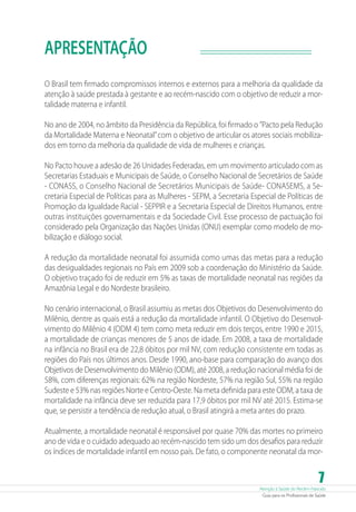 APRESENTAÇÃO
O Brasil tem firmado compromissos internos e externos para a melhoria da qualidade da
atenção à saúde prestada à gestante e ao recém-nascido com o objetivo de reduzir a mortalidade materna e infantil.
No ano de 2004, no âmbito da Presidência da República, foi firmado o ”Pacto pela Redução
da Mortalidade Materna e Neonatal” com o objetivo de articular os atores sociais mobilizados em torno da melhoria da qualidade de vida de mulheres e crianças.
No Pacto houve a adesão de 26 Unidades Federadas, em um movimento articulado com as
Secretarias Estaduais e Municipais de Saúde, o Conselho Nacional de Secretários de Saúde
- CONASS, o Conselho Nacional de Secretários Municipais de Saúde- CONASEMS, a Secretaria Especial de Políticas para as Mulheres - SEPM, a Secretaria Especial de Políticas de
Promoção da Igualdade Racial - SEPPIR e a Secretaria Especial de Direitos Humanos, entre
outras instituições governamentais e da Sociedade Civil. Esse processo de pactuação foi
considerado pela Organização das Nações Unidas (ONU) exemplar como modelo de mobilização e diálogo social.
A redução da mortalidade neonatal foi assumida como umas das metas para a redução
das desigualdades regionais no País em 2009 sob a coordenação do Ministério da Saúde.
O objetivo traçado foi de reduzir em 5% as taxas de mortalidade neonatal nas regiões da
Amazônia Legal e do Nordeste brasileiro.
No cenário internacional, o Brasil assumiu as metas dos Objetivos do Desenvolvimento do
Milênio, dentre as quais está a redução da mortalidade infantil. O Objetivo do Desenvolvimento do Milênio 4 (ODM 4) tem como meta reduzir em dois terços, entre 1990 e 2015,
a mortalidade de crianças menores de 5 anos de idade. Em 2008, a taxa de mortalidade
na infância no Brasil era de 22,8 óbitos por mil NV, com redução consistente em todas as
regiões do País nos últimos anos. Desde 1990, ano-base para comparação do avanço dos
Objetivos de Desenvolvimento do Milênio (ODM), até 2008, a redução nacional média foi de
58%, com diferenças regionais: 62% na região Nordeste, 57% na região Sul, 55% na região
Sudeste e 53% nas regiões Norte e Centro-Oeste. Na meta definida para este ODM, a taxa de
mortalidade na infância deve ser reduzida para 17,9 óbitos por mil NV até 2015. ­ stima-se
E
que, se persistir a tendência de redução atual, o Brasil atingirá a meta antes do prazo.
Atualmente, a mortalidade neonatal é responsável por quase 70% das mortes no primeiro
ano de vida e o cuidado adequado ao recém-nascido tem sido um dos desafios para reduzir
os índices de mortalidade infantil em nosso país. De fato, o componente neonatal da mor-

7

Atenção à Saúde do Recém-Nascido
Guia para os Profissionais de Saúde

 