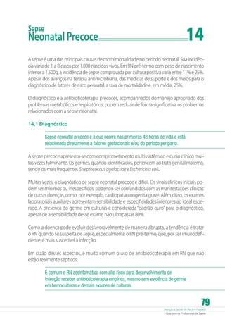 14

Sepse

Neonatal Precoce	

A sepse é uma das principais causas de morbimortalidade no período neonatal. Sua incidência varia de 1 a 8 casos por 1.000 nascidos vivos. Em RN pré-termo com peso de nascimento
inferior a 1.500g, a incidência de sepse comprovada por cultura positiva varia entre 11% e 25%.
Apesar dos avanços na terapia antimicrobiana, das medidas de suporte e dos meios para o
diagnóstico de fatores de risco perinatal, a taxa de mortalidade é, em média, 25%.
O diagnóstico e a antibioticoterapia precoces, acompanhados do manejo apropriado dos
problemas metabólicos e respiratórios, podem reduzir de forma significativa os problemas
relacionados com a sepse neonatal.
14.1 Diagnóstico
Sepse neonatal precoce é a que ocorre nas primeiras 48 horas de vida e está
relacionada diretamente a fatores gestacionais e/ou do período periparto.
A sepse precoce apresenta-se com comprometimento multissistêmico e curso clínico muitas vezes fulminante. Os germes, quando identificados, pertencem ao trato genital materno,
sendo os mais frequentes Streptococcus agalactiae e Escherichia coli.
Muitas vezes, o diagnóstico de sepse neonatal precoce é difícil. Os sinais clínicos iniciais podem ser mínimos ou inespecíficos, podendo ser confundidos com as manifestações clínicas
de outras doenças, como, por exemplo, cardiopatia congênita grave. Além disso, os exames
laboratoriais auxiliares apresentam sensibilidade e especificidades inferiores ao ideal esperado. A presença do germe em culturas é considerada “padrão-ouro” para o diagnóstico,
apesar de a sensibilidade desse exame não ultrapassar 80%.
Como a doença pode evoluir desfavoravelmente de maneira abrupta, a tendência é tratar
o RN quando se suspeita de sepse, especialmente o RN pré-termo, que, por ser imunodeficiente, é mais suscetível à infecção.
Em razão desses aspectos, é muito comum o uso de antibioticoterapia em RN que não
estão realmente sépticos.
É comum o RN assintomático com alto risco para desenvolvimento de
infecção receber antibioticoterapia empírica, mesmo sem evidência de germe
em hemoculturas e demais exames de culturas.

79

Atenção à Saúde do Recém-Nascido
Guia para os Profissionais de Saúde

 