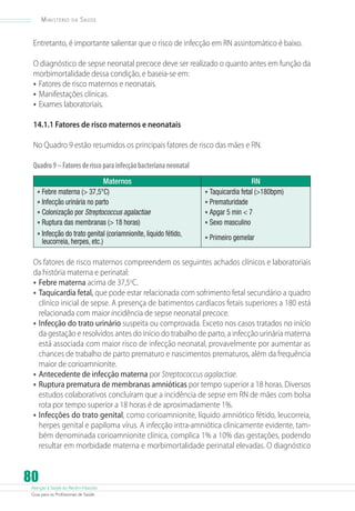 Ministério

da

Saúde

Entretanto, é importante salientar que o risco de infecção em RN assintomático é baixo.
O diagnóstico de sepse neonatal precoce deve ser realizado o quanto antes em função da
morbimortalidade dessa condição, e baseia-se em:
•	 Fatores de risco maternos e neonatais.
•	 Manifestações clínicas.
•	 Exames laboratoriais.
14.1.1 Fatores de risco maternos e neonatais
No Quadro 9 estão resumidos os principais fatores de risco das mães e RN.
Quadro 9 – Fatores de risco para infecção bacteriana neonatal
Maternos

•	Febre materna ( 37,5°C)
•	Infecção urinária no parto
•	Colonização por Streptococcus agalactiae
•	Ruptura das membranas ( 18 horas)
•	Infecção do trato genital (coriamnionite, liquido fétido,
leucorreia, herpes, etc.)

RN

•	Taquicardia fetal (180bpm)
•	Prematuridade
•	Apgar 5 min  7
•	Sexo masculino
•	Primeiro gemelar

Os fatores de risco maternos compreendem os seguintes achados clínicos e laboratoriais
da história materna e perinatal:
•	 Febre materna acima de 37,5oC.
•	 Taquicardia fetal, que pode estar relacionada com sofrimento fetal secundário a quadro
clínico inicial de sepse. A presença de batimentos cardíacos fetais superiores a 180 está
relacionada com maior incidência de sepse neonatal precoce.
•	 Infecção do trato urinário suspeita ou comprovada. Exceto nos casos tratados no início
da gestação e resolvidos antes do início do trabalho de parto, a infecção urinária materna
está associada com maior risco de infecção neonatal, provavelmente por aumentar as
chances de trabalho de parto prematuro e nascimentos prematuros, além da frequência
maior de corioamnionite.
•	 Antecedente de infecção materna por Streptococcus agalactiae.
•	 Ruptura prematura de membranas amnióticas por tempo superior a 18 horas. Diversos
estudos colaborativos concluíram que a incidência de sepse em RN de mães com bolsa
rota por tempo superior a 18 horas é de aproximadamente 1%.
•	 Infecções do trato genital, como corioamnionite, líquido amniótico fétido, leucorreia,
herpes genital e papiloma vírus. A infecção intra-amniótica clinicamente evidente, também denominada corioamnionite clínica, complica 1% a 10% das gestações, podendo
resultar em morbidade materna e morbimortalidade perinatal elevadas. O diagnóstico

80

Atenção à Saúde do Recém-Nascido
Guia para os Profissionais de Saúde

 