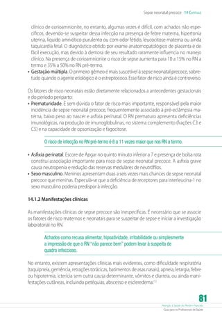 Sepse neonatal precoce 14 Capítulo

clínico de corioamnionite, no entanto, algumas vezes é difícil, com achados não específicos, devendo-se suspeitar dessa infecção na presença de febre materna, hipertonia
uterina, líquido amniótico purulento ou com odor fétido, leucocitose materna ou ainda
taquicardia fetal. O diagnóstico obtido por exame anatomopatológico de placenta é de
fácil execução, mas devido à demora de seu resultado raramente influencia no manejo
clínico. Na presença de corioamnionite o risco de sepse aumenta para 10 a 15% no RN a
termo e 35% a 50% no RN pré-termo.
•	 Gestação múltipla. O primeiro gêmeo é mais suscetível à sepse neonatal precoce, sobretudo quando o agente etiológico é o estreptococo. Esse fator de risco ainda é controverso.
Os fatores de risco neonatais estão diretamente relacionados a antecedentes gestacionais
e do período periparto:
•	 Prematuridade. É sem dúvida o fator de risco mais importante, responsável pela maior
incidência de sepse neonatal precoce, frequentemente associado à pré-eclâmpsia materna, baixo peso ao nascer e asfixia perinatal. O RN prematuro apresenta deficiências
imunológicas, na produção de imunoglobulinas, no sistema complemento (frações C3 e
C5) e na capacidade de opsonização e fagocitose.
O risco de infecção no RN pré-termo é 8 a 11 vezes maior que nos RN a termo.

•	 Asfixia perinatal. Escore de Apgar no quinto minuto inferior a 7 e presença de bolsa rota

constitui associação importante para risco de sepse neonatal precoce. A asfixia grave
causa neutropenia e redução das reservas medulares de neutrófilos.
•	 Sexo masculino. Meninos apresentam duas a seis vezes mais chances de sepse neonatal
precoce que meninas. Especula-se que a deficiência de receptores para interleucina-1 no
sexo masculino poderia predispor à infecção.
14.1.2 Manifestações clínicas
As manifestações clínicas de sepse precoce são inespecíficas. É necessário que se associe
os fatores de risco maternos e neonatais para se suspeitar de sepse e iniciar a investigação
laboratorial no RN.
Achados como recusa alimentar, hipoatividade, irritabilidade ou simplesmente
a impressão de que o RN “não parece bem” podem levar à suspeita de
quadro infeccioso.
No entanto, existem apresentações clínicas mais evidentes, como dificuldade respiratória
(taquipneia, gemência, retrações torácicas, batimentos de asas nasais), apneia, letargia, febre
ou hipotermia, icterícia sem outra causa determinante, vômitos e diarreia, ou ainda manifestações cutâneas, incluindo petéquias, abscesso e escleredema.1,2

81

Atenção à Saúde do Recém-Nascido
Guia para os Profissionais de Saúde

 