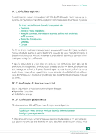Sepse neonatal precoce 14 Capítulo

14.1.2.2 Dificuldade respiratória
É o sintoma mais comum, ocorrendo em até 90% dos RN. O quadro clínico varia, desde taquipneia até insuficiência respiratória aguda grave com necessidade de ventilação mecânica.
Os sinais característicos de desconforto respiratório são:
•	 Taquipneia.
•	 Apneia ou “pausa respiratória”.
•	 Retrações subcostais, intercostais ou esternais, a última mais encontrada
no RN prematuro.
•	 Batimentos de asas nasais.
•	 Gemência.
•	 Cianose.
No RN pré-termo, muitos desses sinais podem ser confundidos com doença da membrana
hialina, sobretudo quando o agente bacteriano causador de sepse neonatal precoce é o
Streptococcus agalactiae. A história materna e os antecedentes de infecção perinatal contribuem para o diagnóstico diferencial.
A apneia secundária à sepse pode inicialmente ser confundida com apneias da
prematuridade. Na apneia da prematuridade o estado geral do RN é bom, ele encontra-se
ativo e reage aos estímulos. A apneia devido à sepse neonatal é acompanhada de outros
sinais clínicos, como palidez, hipoatividade, recusa alimentar e instabilidade térmica. O conjunto de manifestações clínicas é de grande valor para o diagnóstico diferencial da etiologia
da apneia.
14.1.2.3 Manifestações do sistema nervoso central
São os seguintes os principais sinais neurológicos de sepse:
•	 Hipotonia e convulsões.
•	 Irritabilidade e letargia.
14.1.2.4 Manifestações gastrointestinais
São observadas em 35% a 40% dos casos de sepse neonatal precoce.
Todo RN com recusa alimentar, vômitos e distensão abdominal deve ser
investigado para sepse neonatal.
A intolerância alimentar é uma manifestação gastrintestinal precoce. O RN apresenta resíduo gástrico na forma de leite digerido, em borra de café ou até bilioso, em seguida inicia

83

Atenção à Saúde do Recém-Nascido
Guia para os Profissionais de Saúde

 