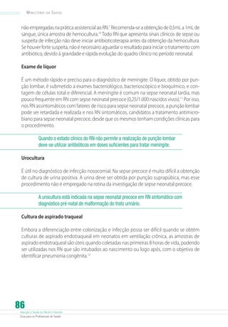 Ministério

da

Saúde

não empregadas na prática assistencial ao RN.7 Recomenda-se a obtenção de 0,5mL a 1mL de
sangue, única amostra de hemocultura.10 Todo RN que apresenta sinais clínicos de sepse ou
suspeita de infecção não deve iniciar antibioticoterapia antes da obtenção da hemocultura.
Se houver forte suspeita, não é necessário aguardar o resultado para iniciar o tratamento com
antibiótico, devido à gravidade e rápida evolução do quadro clínico no período neonatal.
Exame de líquor
É um método rápido e preciso para o diagnóstico de meningite. O líquor, obtido por punção lombar, é submetido a exames bacteriológico, bacterioscópico e bioquímico, e contagem de células total e diferencial. A meningite é comum na sepse neonatal tardia, mas
pouco frequente em RN com sepse neonatal precoce (0,25/1.000 nascidos vivos).11 Por isso,
nos RN assintomáticos com fatores de risco para sepse neonatal precoce, a punção lombar
pode ser retardada e realizada e nos RN sintomáticos, candidatos a tratamento antimicrobiano para sepse neonatal precoce, desde que os mesmos tenham condições clínicas para
o procedimento.
Quando o estado clínico do RN não permite a realização de punção lombar
deve-se utilizar antibióticos em doses suficientes para tratar meningite.
Urocultura
É útil no diagnóstico de infecção nosocomial. Na sepse precoce é muito difícil a obtenção
de cultura de urina positiva. A urina deve ser obtida por punção suprapúbica, mas esse
procedimento não é empregado na rotina da investigação de sepse neonatal precoce.
A urocultura está indicada na sepse neonatal precoce em RN sintomático com
diagnóstico pré-natal de malformação do trato urinário.
Cultura de aspirado traqueal
Embora a diferenciação entre colonização e infecção possa ser difícil quando se obtém
culturas de aspirado endotraqueal em neonatos em ventilação crônica, as amostras de
aspirado endotraqueal são úteis quando coletadas nas primeiras 8 horas de vida, podendo
ser utilizadas nos RN que são intubados ao nascimento ou logo após, com o objetivo de
identificar pneumonia congênita.12

86

Atenção à Saúde do Recém-Nascido
Guia para os Profissionais de Saúde

 