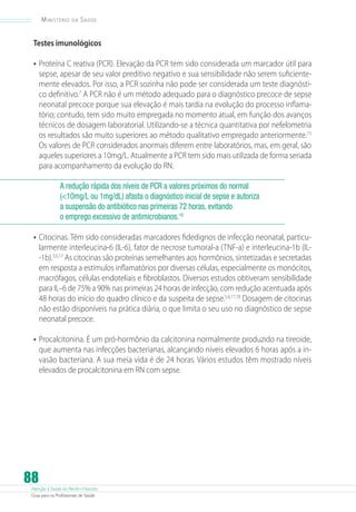 Ministério

da

Saúde

Testes imunológicos

•	 Proteína C reativa (PCR). Elevação da PCR tem sido considerada um marcador útil para
sepse, apesar de seu valor preditivo negativo e sua sensibilidade não serem suficientemente elevados. Por isso, a PCR sozinha não pode ser considerada um teste diagnóstico definitivo.7 A PCR não é um método adequado para o diagnóstico precoce de sepse
neonatal precoce porque sua elevação é mais tardia na evolução do processo inflamatório; contudo, tem sido muito empregada no momento atual, em função dos avanços
técnicos de dosagem laboratorial. Utilizando-se a técnica quantitativa por nefelometria
os resultados são muito superiores ao método qualitativo empregado anteriormente. 15
Os valores de PCR considerados anormais diferem entre laboratórios, mas, em geral, são
aqueles superiores a 10mg/L. Atualmente a PCR tem sido mais utilizada de forma seriada
para acompanhamento da evolução do RN.
A redução rápida dos níveis de PCR a valores próximos do normal
(10mg/L ou 1mg/dL) afasta o diagnóstico inicial de sepse e autoriza
a suspensão do antibiótico nas primeiras 72 horas, evitando
o emprego excessivo de antimicrobianos.16

•	 Citocinas. Têm sido consideradas marcadores fidedignos de infecção neonatal, particu-

larmente interleucina-6 (IL-6), fator de necrose tumoral-a (TNF-a) e interleucina-1b (IL-1b).3,5,17 As citocinas são proteínas semelhantes aos hormônios, sintetizadas e secretadas
em resposta a estímulos inflamatórios por diversas células, especialmente os monócitos,
macrófagos, células endoteliais e fibroblastos. Diversos estudos obtiveram sensibilidade
para IL–6 de 75% a 90% nas primeiras 24 horas de infecção, com redução acentuada após
48 horas do início do quadro clínico e da suspeita de sepse.5,6,17,18 Dosagem de citocinas
não estão disponíveis na prática diária, o que limita o seu uso no diagnóstico de sepse
neonatal precoce.

•	 Procalcitonina. É um pró-hormônio da calcitonina normalmente produzido na tireoide,

que aumenta nas infecções bacterianas, alcançando níveis elevados 6 horas após a invasão bacteriana. A sua meia vida é de 24 horas. Vários estudos têm mostrado níveis
elevados de procalcitonina em RN com sepse.

88

Atenção à Saúde do Recém-Nascido
Guia para os Profissionais de Saúde

 