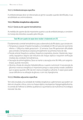 Ministério

da

Saúde

14.2.1.2 Antibioticoterapia específica
A antibioticoterapia deve ser direcionada ao germe causador, quando identificado, e sua
sensibilidade aos antimicrobianos.
14.2.2 Medidas terapêuticas adjuvantes
14.2.2.1 Gerais ou de suporte hemodinâmico
As medidas de suporte são tão importantes quanto o uso de antibioticoterapia, e consistem
no manejo dos distúrbios causados pela infecção.
Todo RN com quadro de sepse deve receber o tratamento em UTI.
É fundamental o controle hemodinâmico para a sobrevivência do RN séptico, que consiste em:
•	 Temperatura corporal. A hipotermia duplica a mortalidade em RN com peso de nascimento
inferior a 1.500g e/ou idade gestacional  32 semanas. Esses RN apresentam dificuldade
para controlar a temperatura corporal, principalmente nas primeiras horas de vida.
•	 Pressão arterial, frequência cardíaca, frequência respiratória, diurese. Hipotensão, taquicardia, taquipreia e oligúria são indicativos de choque séptico e requerem verificação
imediata das condições hemodinâmicas.
•	 Saturação da oxihemoglobina. Deve-se manter a saturação entre 90–94%, com oxigenioterapia, quando necessário.
•	 Glicemia, infusão de soluções hidroeletrolíticas e suporte nutricional. A manutenção da
glicemia e reservas energéticas é importante porque a sepse produz estado catabólico
que se agrava quando o RN não tem reserva energética suficiente. A sepse grave pode
causar deficiência na utilização da glicose, e com isso, hiperglicemia.
14.2.2.2 Medidas adjuvantes específicas
Tem sido estudada uma variedade de medidas terapêuticas suplementares que podem ser
úteis em situações críticas, como no choque séptico, neutropenia e hipogamaglobulinemia,
no sentido de melhorar os defeitos qualitativos e quantitativos da insuficiência imunológica
neonatal. São elas:

90

Atenção à Saúde do Recém-Nascido
Guia para os Profissionais de Saúde

 