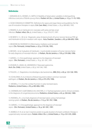 Ministério

da

Saúde

Referências
1. BONADIO, W. A.; HENNES, H.; SMITH, D. Reability of observation variables in distinguishing
infectious outcome of febrile young infants. Pediatr. Inf. Dis. J., United States, v. 12, p. 11-19, 1993.
2. SSCM CONSENSUS COMMITTEE. Definitions for sepsis and organ failure and guidelines for the
use of innovative therapies in sepsis. Crit. Care. Med., United States, v. 20, p. 864-869, 1992.
3. PANERO, A. et al. Interleukin-6 in neonates with early and late onset
infection. Pediatr. Infect. Dis. J., United States, v. 16, p. 370-377, 1997.
4. DE BONT, E. S. J. M. et al . Diagnostic value of plasma levels of tumor necrosis factor a (TNF-a)
and interleukin-6 (IL-6) in newborn with sepsis . Acta. Paediatr., Sweden, v. 83, p. 696-699, 1994.
5. MEADOW, W.; RUDINSKY, B. Inflammatory mediators and neonatal
sepsis. Clin. Perinatol., United States, v. 22, p. 519-536, 1995.
6. MESSER, J. et al. Evaluation of interleukin - 6 and soluble receptors of tumor necrosis factor
for early diagnosis of neonatal infection . J. Pediatr., Rio de Janeiro, v. 129, p. 574-580, 1996.
7. GERDES, J. S. Clinicopathologic approach to the diagnosis of neonatal
sepsis . Clin. Perinatol., United States, v. 18, p. 361-381, 1991.
8. VESIKARI, R.; JANAS, M.; GRONROOS, P. Neonatal septicemia.
Arch. Dis. Child, United States, v. 60, p. 542-546, 1985.
9. THULER, L. C. Diagnóstico microbiológico das bacteremias. JBM, [S.l.], v. 69, p. 123-128, 1995.
10. SCHELONKA, R. et al. Volume of blood required to detect common neonatal
pathogens. J. Pediatr., Rio de Janeiro, v. 129, p. 275-278, 1996.
11. WISWELL, T. E. et al. No Lumbar Punction in early neonatal sepsis.
Pediatrics, United States, v. 95, p. 803-806, 1995.
12. SHERMAN, M. P.; GOETZMAN, B. W.; AHLFORS, C. E. Tracheal aspiration and its clinical correlates
in the diagnosis of congenital pneumonia. Pediatrics, United States, v. 65, p. 258-262, 1980.
13. RODWELL, R. L. et al. Early diagnosis of neonatal sepsis using a hematologic
scoring system. J. Pediatr., Rio de Janeiro, v. 112, p. 761-767, 1988.
14. GERDES, J. S. Clinicopathologic approach to the diagnosis of neonatal
sepsis . Clin. Perinatol., United States, v. 18, p. 361-381, 1991.
15. BOMELA, H. N. et al. Use C-reactive protein to guide duration of empiric antibiotic therapy in
suspected early neonatal sepsis. Pediatr. Infect. Dis. J., United States, v. 19, p. 531-535, 2000.

92

Atenção à Saúde do Recém-Nascido
Guia para os Profissionais de Saúde

 