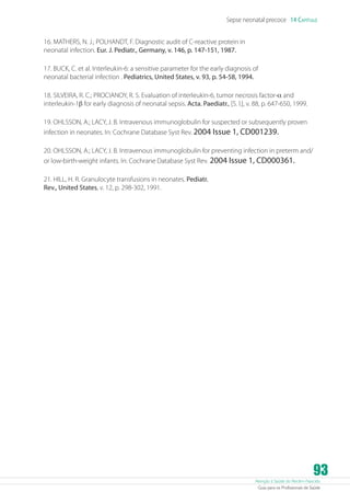 Sepse neonatal precoce 14 Capítulo
16. MATHERS, N. J.; POLHANDT, F. Diagnostic audit of C-reactive protein in
neonatal infection. Eur. J. Pediatr., Germany, v. 146, p. 147-151, 1987.
17. BUCK, C. et al. Interleukin-6: a sensitive parameter for the early diagnosis of
neonatal bacterial infection . Pediatrics, United States, v. 93, p. 54-58, 1994.
18. SILVEIRA, R. C.; PROCIANOY, R. S. Evaluation of interleukin-6, tumor necrosis factor-a and
interleukin-1b for early diagnosis of neonatal sepsis. Acta. Paediatr., [S. l.], v. 88, p. 647-650, 1999.
19. OHLSSON, A.; LACY, J. B. Intravenous immunoglobulin for suspected or subsequently proven
infection in neonates. In: Cochrane Database Syst Rev. 2004 Issue 1, CD001239.
20. OHLSSON, A.; LACY, J. B. Intravenous immunoglobulin for preventing infection in preterm and/
or low-birth-weight infants. In: Cochrane Database Syst Rev. 2004 Issue 1, CD000361.
21. HILL, H. R. Granulocyte transfusions in neonates. Pediatr.
Rev., United States, v. 12, p. 298-302, 1991.

93

Atenção à Saúde do Recém-Nascido
Guia para os Profissionais de Saúde

 