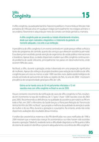 15

Sífilis

Congênita	

A sífilis congênita, causada pela bactéria Treponema pallidum, é transmitida ao feto por mãe
portadora de infecção ativa em qualquer estágio (principalmente nos estágios primário e
secundário). Raramente é adquirida por meio do contato com lesão genital ou mamária.
A sífilis congênita pode ser prevenida ou tratada eficientemente intraútero,
desde que sejam realizados o diagnóstico e o tratamento da gestante, em
momento adequado, e se evite a sua reinfecção.
A prevalência de sífilis congênita é um evento sentinela em saúde porque reflete a eficácia
tanto dos programas de controle, quanto dos serviços que oferecem assistência pré-natal.
Essa doença tem recebido grande atenção de organismos de saúde pública internacionais
e brasileiros. Apesar disso, os dados disponíveis revelam que sífilis congênita continua sendo problema de saúde relevante, principalmente nos países em desenvolvimento, onde
ocorrem 90% dos casos.
No Brasil, a sífilis, durante a gestação, ainda é observada em uma proporção significativa
de mulheres. Apesar dos esforços do projeto brasileiro para redução da incidência de sífilis
congênita para um caso ou menos a cada 1.000 nascidos vivos, dados epidemiológicos do
estudo sentinela de parturientes de todas as regiões do País, no ano de 2004,1 mostraram
prevalência de soropositividade geral para sífilis de 1,6%.
Estima-se ter havido cerca de 50 mil parturientes infectadas e 12 mil
nascidos vivos com sífilis congênita no Brasil no ano de 2005.
Houve constante crescimento da notificação de casos de sífilis congênita no País, resultando em incremento na taxa de incidência, de 1,7 para 1,9 por 1.000 nascidos vivos de 2003
para 2005. Reconhecendo as deficiências na qualidade da assistência pré-natal e ao RN em
todo o País, em 2007 o Ministério da Saúde lançou o Plano para Redução da Transmissão
Vertical do HIV e da Sífilis no Brasil, 2 que propõe a melhoria da qualidade da atenção à saúde
da mulher e do seu filho, durante a gestação e o puerpério. No entanto, ainda não estão
disponíveis avaliações dos resultados dessa iniciativa.
A análise das características maternas e dos RN identificadas nos casos notificados de 1998 a
2004 mostram que a maioria das crianças foi assintomática e as mães haviam sido assistidas
durante a gestação (Tabela 8), revelando tanto a dificuldade diagnóstica no RN quanto a falha
do sistema de saúde em identificar e prevenir adequadamente a ocorrência de sífilis congênita.1

95

Atenção à Saúde do Recém-Nascido
Guia para os Profissionais de Saúde

 