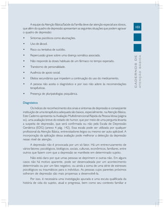 A equipe da Atenção Básica/Saúde da Família deve dar atenção especial aos idosos,
que além do quadro de depressão apresentam as seguintes situações que podem agravar
o quadro de depressão:
•

Uso de álcool.

•

Risco ou tentativa de suicídio.

•

Repercussão grave sobre uma doença somática associada.

•

Não responde às doses habituais de um fármaco no tempo esperado.

•

Transtorno de personalidade.

•

Ausência de apoio social.

•

Efeitos secundários que impedem a continuação do uso do medicamento.

•

A pessoa não aceita o diagnóstico e por isso não adere às recomendações
terapêuticas.

•

Presença de pluripatologias psiquiátrica.

Diagnóstico
Os índices de reconhecimento dos sinais e sintomas de depressão e conseqüente
instituição de uma terapêutica adequada são baixos, especialmente, na Atenção Básica.
Este Caderno apresenta na Avaliação Multidimencional Rápida da Pessoa Idosa (página
xx), uma avaliação breve do estado de humor, que por meio de uma pergunta levanta
a suspeita de depressão, que será confirmada ou não pela Escala de Depressão
Geriátrica (EDG) (anexo 4 pág. 142). Essa escala pode ser utilizada por qualquer
profissional da Atenção Básica, entrevistadores leigos ou mesmo ser auto-aplicável. A
incorporação da aplicação dessa avaliação pode melhorar a detecção da depressão
nesse nível de atenção.
A depressão não é provocada por um só fator. Há um entrecruzamento de
vários fatores: psicológicos, biológicos, sociais, culturais, econômicos, familiares, entre
outros que fazem com que a depressão se manifeste em determinado sujeito.
Não está claro por que umas pessoas se deprimem e outras não. Em alguns
casos não há motivo aparente, pode ser desencadeada por um acontecimento
determinado ou por um fato negativo, ou ainda a soma de uma série de estresses
psicológicos ou traumáticos para o indivíduo. As pessoas cujos parentes próximos
sofreram de depressão são mais propensas a desenvolvê-la.
Por isso, é necessária uma investigação apurada e uma escuta qualificada da
história de vida do sujeito, atual e pregressa, bem como seu contexto familiar e

ATENÇÃO BÁSICA

Sintomas psicóticos como alucinações.

CADERNOS DE

•

103

 