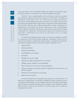 ATENÇÃO BÁSICA

CADERNOS DE

104

social, para termos uma compreensão dinâmica da situação vivenciada pelo sujeito
que possa subsidiar a construção de um projeto terapêutico adequado.
Tendo em vista a estigmatização social, associada aos sintomas causados
pela depressão, algumas pessoas idosas julgam ser inútil relatar o problema ao
profissional. Concomitante a isso, se os profissionais de saúde não estiverem
atentos para a identificação desses sinais e sintomas ou os considerem parte normal
do processo de envelhecimento, seguramente o diagnóstico passará despercebido.
Cerca de 50 a 60% dos casos, não são detectados, tornando a depressão subdiagnosticada e sub-tratada. Os fatores relacionados a esse comportamento
incluem: falta de treinamento, falta de tempo, falta de escuta, descrença em relação
à efetividade do tratamento, reconhecimento apenas dos sintomas físicos da
depressão e identificação dos sintomas de depressão como uma reação
“compreensível”.
Os sintomas da depressão podem variar em função dos indivíduos e podem
ser causados por várias outras doenças, geralmente, coexistentes. Desta forma, no
momento da consulta ou acolhimento da pessoa idosa, o profissional de saúde deve
estar atento para alguns sinais e sintomas que sugerem depressão, como:
•

Fadiga matutina.

•

Retardo psicomotor.

•

Redução da afetividade.

•

Intranqüilidade ou nervosismo.

•

Ansiedade.

•

Alteração do ciclo sono-vigília.

•

Alteração do apetite (habitualmente com anorexia).

•

Múltiplas queixas somáticas mal sistematizadas.

•

Falta de interesse nas coisas que antes lhe agradavam.

•

Queixas acentuadas de anedonia (perda da capacidade de sentir prazer) e de
distúrbio cognitivo.

•

Distúrbios do comportamento e da conduta.

•

Etilismo de início recente.

Lembre-se também que a depressão pode coexistir com a demência em sua
fase inicial. As respostas pouco coerentes na avaliação do estado mental são comuns
na depressão. Não obstante, um dos problemas clínicos mais complexos enfrentados
pelos profissionais da saúde que tratam idosos é distinguir entre depressão na etapa
tardia da vida e o início de uma demência. O quadro a seguir procura auxiliar na
elucidação dessa dúvida.

 