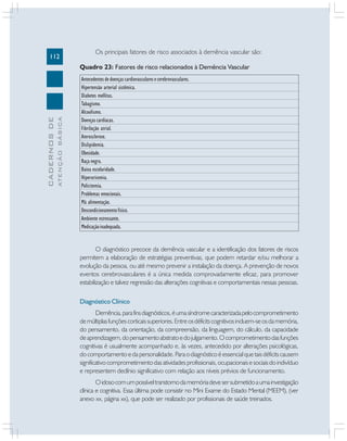 112

Os principais fatores de risco associados à demência vascular são:

ATENÇÃO BÁSICA

CADERNOS DE

Quadro 23: Fatores de risco relacionados à Demência Vascular
Antecedentes de doenças cardiovasculares e cerebrovasculares.
Hipertensão arterial sistêmica.
Diabetes mellitus.
Tabagismo.
Alcoolismo.
Doenças cardíacas.
Fibrilação atrial.
Aterosclerose.
Dislipidemia.
Obesidade.
Raça negra.
Baixa escolaridade.
Hiperuricemia.
Policitemia.
Problemas emocionais.
Má alimentação.
Descondicionamento físico.
Ambiente estressante.
Medicação inadequada.

O diagnóstico precoce da demência vascular e a identificação dos fatores de riscos
permitem a elaboração de estratégias preventivas, que podem retardar e/ou melhorar a
evolução da pessoa, ou até mesmo prevenir a instalação da doença. A prevenção de novos
eventos cerebrovasculares é a única medida comprovadamente eficaz, para promover
estabilização e talvez regressão das alterações cognitivas e comportamentais nessas pessoas.
Diagnóstico Clínico
Demência, para fins diagnósticos, é uma síndrome caracterizada pelo comprometimento
de múltiplas funções corticais superiores. Entre os déficits cognitivos incluem-se os da memória,
do pensamento, da orientação, da compreensão, da linguagem, do cálculo, da capacidade
de aprendizagem, do pensamento abstrato e do julgamento. O comprometimento das funções
cognitivas é usualmente acompanhado e, às vezes, antecedido por alterações psicológicas,
do comportamento e da personalidade. Para o diagnóstico é essencial que tais déficits causem
significativo comprometimento das atividades profissionais, ocupacionais e sociais do indivíduo
e representem declínio significativo com relação aos níveis prévios de funcionamento.
O idoso com um possível transtorno da memória deve ser submetido a uma investigação
clínica e cognitiva. Essa última pode consistir no Mini Exame do Estado Mental (MEEM), (ver
anexo xx, página xx), que pode ser realizado por profissionais de saúde treinados.

 