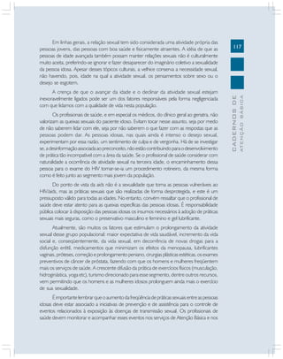 Os profissionais de saúde, e em especial os médicos, do clínico geral ao geriatra, não
valorizam as queixas sexuais do paciente idoso. Evitam tocar nesse assunto, seja por medo
de não saberem lidar com ele, seja por não saberem o que fazer com as respostas que as
pessoas podem dar. As pessoas idosas, nas quais ainda é intenso o desejo sexual,
experimentam por essa razão, um sentimento de culpa e de vergonha. Há de se investigar
se, a desinformação associada ao preconceito, não estão contribuindo para o desenvolvimento
de prática tão incompatível com a área da saúde. Se o profissional de saúde considerar com
naturalidade a ocorrência de atividade sexual na terceira idade, o encaminhamento dessa
pessoa para o exame do HIV tornar-se-ia um procedimento rotineiro, da mesma forma
como é feito junto ao segmento mais jovem da população.
Do ponto de vista da aids não é a sexualidade que torna as pessoas vulneráveis ao
HIV/aids, mas as práticas sexuais que são realizadas de forma desprotegida, e este é um
pressuposto válido para todas as idades. No entanto, convém ressaltar que o profissional de
saúde deve estar atento para as queixas específicas das pessoas idosas. É responsabilidade
pública colocar à disposição das pessoas idosas os insumos necessários à adoção de práticas
sexuais mais seguras, como o preservativo masculino e feminino e gel lubrificante.
Atualmente, são muitos os fatores que estimulam o prolongamento da atividade
sexual desse grupo populacional: maior expectativa de vida saudável, incremento da vida
social e, conseqüentemente, da vida sexual, em decorrência de novas drogas para a
disfunção erétil, medicamentos que minimizam os efeitos da menopausa, lubrificantes
vaginais, próteses, correção e prolongamento peniano, cirurgias plásticas estéticas, os exames
preventivos de câncer de próstata, fazendo com que os homens e mulheres freqüentem
mais os serviços de saúde. A crescente difusão da prática de exercícios físicos (musculação,
hidroginástica, yoga etc), turismo direcionado para esse segmento, dentre outros recursos,
vem permitindo que os homens e as mulheres idosos prolonguem ainda mais o exercício
de sua sexualidade.
É importante lembrar que o aumento da freqüência de práticas sexuais entre as pessoas
idosas deve estar associado a iniciativas de prevenção e de assistência para o controle de
eventos relacionados à exposição às doenças de transmissão sexual. Os profissionais de
saúde devem monitorar e acompanhar esses eventos nos serviços de Atenção Básica e nos

ATENÇÃO BÁSICA

A crença de que o avançar da idade e o declinar da atividade sexual estejam
inexoravelmente ligados pode ser um dos fatores responsáveis pela forma negligenciada
com que lidamos com a qualidade de vida nesta população.

117

CADERNOS DE

Em linhas gerais, a relação sexual tem sido considerada uma atividade própria das
pessoas jovens, das pessoas com boa saúde e fisicamente atraentes. A idéia de que as
pessoas de idade avançada também possam manter relações sexuais não é culturalmente
muito aceita, preferindo-se ignorar e fazer desaparecer do imaginário coletivo a sexualidade
da pessoa idosa. Apesar desses tópicos culturais, a velhice conserva a necessidade sexual,
não havendo, pois, idade na qual a atividade sexual, os pensamentos sobre sexo ou o
desejo se esgotem.

 
