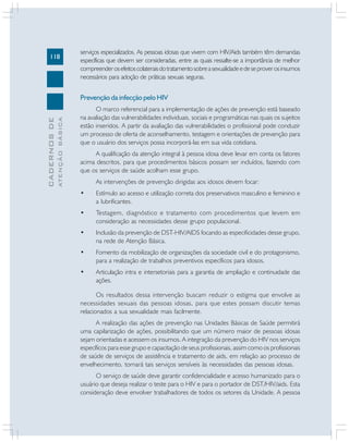 118

serviços especializados. As pessoas idosas que vivem com HIV/Aids também têm demandas
específicas que devem ser consideradas, entre as quais ressalte-se a importância de melhor
compreender os efeitos colaterais do tratamento sobre a sexualidade e de se prover os insumos
necessários para adoção de práticas sexuais seguras.

ATENÇÃO BÁSICA

CADERNOS DE

Prevenção da infecção pelo HIV
O marco referencial para a implementação de ações de prevenção está baseado
na avaliação das vulnerabilidades individuais, sociais e programáticas nas quais os sujeitos
estão inseridos. A partir da avaliação das vulnerabilidades o profissional pode conduzir
um processo de oferta de aconselhamento, testagem e orientações de prevenção para
que o usuário dos serviços possa incorporá-las em sua vida cotidiana.
A qualificação da atenção integral à pessoa idosa deve levar em conta os fatores
acima descritos, para que procedimentos básicos possam ser incluídos, fazendo com
que os serviços de saúde acolham esse grupo.
As intervenções de prevenção dirigidas aos idosos devem focar:
•

Estímulo ao acesso e utilização correta dos preservativos masculino e feminino e
a lubrificantes.

•

Testagem, diagnóstico e tratamento com procedimentos que levem em
consideração as necessidades desse grupo populacional.

•

Inclusão da prevenção de DST-HIV/AIDS focando as especificidades desse grupo,
na rede de Atenção Básica.

•

Fomento da mobilização de organizações da sociedade civil e do protagonismo,
para a realização de trabalhos preventivos específicos para idosos.

•

Articulação intra e intersetoriais para a garantia de ampliação e continuidade das
ações.

Os resultados dessa intervenção buscam reduzir o estigma que envolve as
necessidades sexuais das pessoas idosas, para que estes possam discutir temas
relacionados a sua sexualidade mais facilmente.
A realização das ações de prevenção nas Unidades Básicas de Saúde permitirá
uma capilarização de ações, possibilitando que um número maior de pessoas idosas
sejam orientadas e acessem os insumos. A integração da prevenção do HIV nos serviços
específicos para esse grupo e capacitação de seus profissionais, assim como os profissionais
de saúde de serviços de assistência e tratamento de aids, em relação ao processo de
envelhecimento, tornará tais serviços sensíveis às necessidades das pessoas idosas.
O serviço de saúde deve garantir confidencialidade e acesso humanizado para o
usuário que deseja realizar o teste para o HIV e para o portador de DST/HIV/aids. Esta
consideração deve envolver trabalhadores de todos os setores da Unidade. A pessoa

 