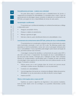 120

Aconselhamento pré-teste – (coletivo e/ou individual)
Faz parte dessa etapa o acolhimento para o estabelecimento de vínculo, o
mapeamento de situações de vulnerabilidade e a orientação sobre o teste. O grau de
aprofundamento da abordagem desses conteúdos irá depender do conhecimento das
DST/aids, percepção de risco e disponibilidade de tempo de cada usuário.

ATENÇÃO BÁSICA

CADERNOS DE

Apresentação e acolhimento
É importante que o profissional estabeleça um ambiente favorável para o diálogo
e esteja atento para:
•

Assegurar privacidade mínima.

•

Destacar o objetivo do atendimento.

•

Reforçar a garantia do sigilo.

•

Estimular a fala do usuário identificando fatores de vulnerabilidade e risco.

Levantamento de conhecimento sobre DST/aids, práticas de risco e vulnerabilidade
É importante levar em consideração os distintos níveis de conhecimento do usuário
sobre transmissão, prevenção e viver com HIV e aids. Tais diferenças podem estar
associadas ao nível de escolaridade e renda, bem como à percepção individual sobre
risco e vulnerabilidade. A busca espontânea pela testagem pode traduzir percepção de
risco, permitindo abreviar esse momento.
A abordagem inicial permite identificar o conhecimento do usuário sobre DST e
aids, bem como iniciar o “mapeamento” das situações de risco e vulnerabilidade em
que ele possa estar inserido, motivação para a realização do teste. Esses conteúdos
deverão ser complementados e aprofundados após o resultado do teste, permitindo
uma abordagem sobre aspectos de sua vida íntima, tais como práticas sexuais e uso de
drogas. É necessário considerar:
•

Práticas sexuais com e sem proteção (tipos de vínculo com parceria sexual,
orientação e práticas sexuais, dificuldades no uso de preservativo).

•

Contextos de vulnerabilidades.

•

Uso de drogas (tipo e formas de uso, contextos de utilização, hábitos dos parceiros,
dificuldades no uso de preservativos sob efeito de álcool e outras drogas).

•

Histórico de DST.

Oferta e informações sobre o teste anti-HIV
Explicitar ao usuário o algoritmo de diagnóstico e dos possíveis resultados,
tanto do teste rápido como do sorológico e as questões relacionadas à janela
imunológica.

 