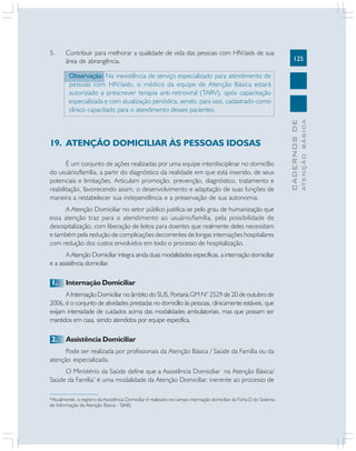 5.

Contribuir para melhorar a qualidade de vida das pessoas com HIV/aids de sua
área de abrangência.

125

É um conjunto de ações realizadas por uma equipe interdisciplinar no domicílio
do usuário/família, a partir do diagnóstico da realidade em que está inserido, de seus
potenciais e limitações. Articulam promoção, prevenção, diagnóstico, tratamento e
reabilitação, favorecendo assim, o desenvolvimento e adaptação de suas funções de
maneira a restabelecer sua independência e a preservação de sua autonomia.
A Atenção Domiciliar no setor público justifica-se pelo grau de humanização que
essa atenção traz para o atendimento ao usuário/família, pela possibilidade de
desospitalização, com liberação de leitos para doentes que realmente deles necessitam
e também pela redução de complicações decorrentes de longas internações hospitalares
com redução dos custos envolvidos em todo o processo de hospitalização.
A Atenção Domiciliar integra ainda duas modalidades específicas, a internação domiciliar
e a assistência domiciliar.

1.

Internação Domiciliar

A Internação Domiciliar no âmbito do SUS, Portaria GM N° 2529 de 20 de outubro de
2006, é o conjunto de atividades prestadas no domicílio às pessoas, clinicamente estáveis, que
exijam intensidade de cuidados acima das modalidades ambulatoriais, mas que possam ser
mantidos em casa, sendo atendidos por equipe específica.

2.

Assistência Domiciliar

Pode ser realizada por profissionais da Atenção Básica / Saúde da Família ou da
atenção especializada.
O Ministério da Saúde define que a Assistência Domiciliar na Atenção Básica/
Saúde da Família* é uma modalidade da Atenção Domiciliar, inerente ao processo de
*Atualmente, o registro da Assistência Domiciliar é realizado no campo internação domiciliar da Ficha D do Sistema
de Informação da Atenção Básica - SIAB)

ATENÇÃO BÁSICA

19. ATENÇÃO DOMICILIAR ÀS PESSOAS IDOSAS

CADERNOS DE

Observação: Na inexistência de serviço especializado para atendimento de
pessoas com HIV/aids, o médico da equipe de Atenção Básica estará
autorizado a prescrever terapia anti-retroviral (TARV), após capacitação
especializada e com atualização periódica, sendo, para isso, cadastrado como
clínico capacitado para o atendimento desses pacientes.

 