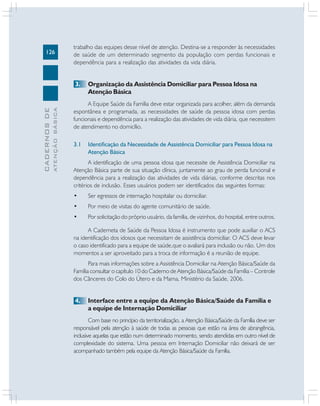 126

trabalho das equipes desse nível de atenção. Destina-se a responder às necessidades
de saúde de um determinado segmento da população com perdas funcionais e
dependência para a realização das atividades da vida diária.

ATENÇÃO BÁSICA

CADERNOS DE

3.

Organização da Assistência Domiciliar para Pessoa Idosa na
Atenção Básica

A Equipe Saúde da Família deve estar organizada para acolher, além da demanda
espontânea e programada, as necessidades de saúde da pessoa idosa com perdas
funcionais e dependência para a realização das atividades de vida diária, que necessitem
de atendimento no domicílio.
3.1

Identificação da Necessidade de Assistência Domiciliar para Pessoa Idosa na
Atenção Básica

A identificação de uma pessoa idosa que necessite de Assistência Domiciliar na
Atenção Básica parte de sua situação clínica, juntamente ao grau de perda funcional e
dependência para a realização das atividades de vida diárias, conforme descritas nos
critérios de inclusão. Esses usuários podem ser identificados das seguintes formas:
•

Ser egressos de internação hospitalar ou domiciliar.

•

Por meio de visitas do agente comunitário de saúde.

•

Por solicitação do próprio usuário, da família, de vizinhos, do hospital, entre outros.

A Caderneta de Saúde da Pessoa Idosa é instrumento que pode auxiliar o ACS
na identificação dos idosos que necessitam de assistência domiciliar. O ACS deve levar
o caso identificado para a equipe de saúde,que o avaliará para inclusão ou não. Um dos
momentos a ser aproveitado para a troca de informação é a reunião de equipe.
Para mais informações sobre a Assistência Domiciliar na Atenção Básica/Saúde da
Família consultar o capítulo 10 do Caderno de Atenção Básica/Saúde da Família – Controle
dos Cânceres do Colo do Útero e da Mama, Ministério da Saúde, 2006.

4.

Interface entre a equipe da Atenção Básica/Saúde da Família e
a equipe de Internação Domiciliar

Com base no princípio da territorialização, a Atenção Básica/Saúde da Família deve ser
responsável pela atenção à saúde de todas as pessoas que estão na área de abrangência,
inclusive aquelas que estão num determinado momento, sendo atendidas em outro nível de
complexidade do sistema. Uma pessoa em Internação Domiciliar não deixará de ser
acompanhado também pela equipe da Atenção Básica/Saúde da Família.

 