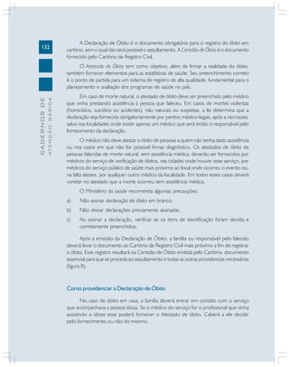 132

A Declaração de Óbito é o documento obrigatório para o registro do óbito em
cartório, sem o qual não será possível o sepultamento. A Certidão de Óbito é o documento
fornecido pelo Cartório de Registro Civil.

ATENÇÃO BÁSICA

CADERNOS DE

O Atestado de Óbito tem como objetivo, além de firmar a realidade do óbito,
também fornecer elementos para as estatísticas de saúde. Seu preenchimento correto
é o ponto de partida para um sistema de registro de alta qualidade, fundamental para o
planejamento e avaliação dos programas de saúde no país.
Em caso de morte natural, o atestado de óbito deve ser preenchido pelo médico
que vinha prestando assistência à pessoa que faleceu. Em casos de mortes violentas
(homicídios, suicídios ou acidentes), não naturais ou suspeitas, a lei determina que a
declaração seja fornecida obrigatoriamente por peritos médico-legais, após a necropsia,
salvo nas localidades onde existir apenas um médico que será então o responsável pelo
fornecimento da declaração.
O médico não deve atestar o óbito de pessoas a quem não tenha dado assistência
ou nos casos em que não for possível firmar diagnóstico. Os atestados de óbito de
pessoas falecidas de morte natural, sem assistência médica, deverão ser fornecidos por
médicos do serviço de verificação de óbitos, nas cidades onde houver esse serviço, por
médicos do serviço público de saúde mais próximo ao local onde ocorreu o evento ou,
na falta desses, por qualquer outro médico da localidade. Em todos esses casos deverá
constar no atestado que a morte ocorreu sem assistência médica.
O Ministério da saúde recomenda algumas precauções:
a)

Não assinar declaração de óbito em branco.

b)

Não deixar declarações previamente assinadas.

c)

Ao assinar a declaração, verificar se os itens de identificação foram devida e
corretamente preenchidos.

Após a emissão da Declaração de Óbito, a família ou responsável pelo falecido
deverá levar o documento ao Cartório de Registro Civil mais próximo a fim de registrar
o óbito. Esse registro resultará na Certidão de Óbito emitida pelo Cartório, documento
essencial para que se proceda ao sepultamento e todas as outras providencias necessárias
(figura 8).

Como providenciar a Declaração de Óbito
No caso de óbito em casa, a família deverá entrar em contato com o serviço
que acompanhava a pessoa idosa. Se o médico do serviço for o profissional que vinha
assistindo o idoso esse poderá fornecer o Atestado de óbito. Caberá a ele decidir
pelo fornecimento ou não do mesmo.

 