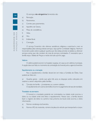 134

Os serviços não obrigatórios fornecidos são:
Paramentos.

c)

Carreto para paramentos.

d)

Aparelho de Ozona.

e)
ATENÇÃO BÁSICA

Remoção.

b)

CADERNOS DE

a)

Mesa de condolência.

f)

Velas.

g)

Véu.

h)

Enfeite floral.

i)

Cremação.

O serviço Funerário não oferece assistência religiosa e espiritual e nem se
responsabiliza pela cobrança desses serviços, seja qual for a entidade religiosa. Nenhum
funcionário pode cobrar qualquer quantia que não esteja prevista na tabela ou oferecer
serviços extras que não constem de nota de serviços contratados. É necessário que a
família exija a Tabela de Preços e recibo de tudo que for pago.
Velório
O velório poderá ocorrer no hospital, na igreja, em casa ou em velórios municipais.
A opção deve ser feita no momento da contratação do funeral junto a agencia funerária.
Sepultamento ou cremação
Para o sepultamento o familiar deverá ter em mãos a Certidão de Óbito. Esse
poderá ser feito em:
a)
Quadras gerais – sendo que após três anos os despojos serão colocados em
ossários a serem adquiridos pelas famílias.
b)

Túmulos de família – já existentes ou a serem obtidos.
O sepultamento em outros domicílios incorre no pagamento de taxa de translado.

Translado via terrestre
O funeral e o translado poderão ser contratados na cidade onde ocorreu o
óbito ou na cidade onde será feito o sepultamento. Nesse caso, a família deverá
fazer o registro de óbito no cartório mais próximo do local onde ocorreu o óbito
informando:
a)

Nome e endereço da funerária.

b)

Nome e RG do motorista, número da placa do veículo que transportará o corpo.

 