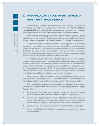 14

3. HUMANIZAÇÃO E ACOLHIMENTO À PESSOA

ATENÇÃO BÁSICA

CADERNOS DE

IDOSA NA ATENÇÃO BÁSICA
A Humanização na saúde caracteriza-se como um movimento no sentido da
concretização dos princípios do SUS no dia-a-dia dos serviços. Com a Política Nacional de
Humanização (PNH), o Ministério da Saúde propõe estimular esse movimento, incentivando
a valorização de todos os atores e sujeitos que participam na produção da saúde.
Nesse humanizar abre-se espaço para as diversas expressões relativas ao gênero, à geração/
idade, à origem, à etnia, à raça/cor, à situação econômica, à orientação sexual, ao pertencimento
a povos, populações e segmentos culturalmente diferenciados ou vivendo situações especiais.
A operacionalização da Política Nacional de Humanização dá-se pela oferta de
dispositivos - tecnologias, ferramentas e modos de operar. Dentre esses dispositivos,
destaca-se o “Acolhimento”, que tem a característica de um modo de operar os processos
de trabalho em saúde de forma a dar atenção à todos que procuram os serviços de
saúde, ouvindo suas necessidades e assumindo no serviço uma postura capaz de acolher,
escutar e pactuar respostas mais adequadas junto aos usuários.
A PNH propõe que o Acolhimento esteja presente em todos os momentos do
processo de atenção e de gestão e que atinja todos aqueles que participam na produção
da saúde, voltando seu olhar atencioso para os usuários e para os trabalhadores da
saúde. O Acolhimento não é um espaço ou um local específico, não pressupõe hora ou
um profissional determinado para fazê-lo. É uma ação que pressupõe a mudança da
relação profissional/usuário e sua rede social. Implica o compartilhamento de saberes,
necessidades, possibilidades, angústias constantemente renovados.
O processo de trabalho das equipes de saúde da família deve caracterizar-se pelo
desenvolvimento de ações pró-ativas. O planejamento torna-se fundamental para a
efetivação do acolhimento, levando-se em conta o "acolher na família/comunidade".
Para a efetivação do Acolhimento da pessoa idosa, os profissionais de saúde devem
compreender as especificidades dessa população e a própria legislação brasileira vigente.
Para isso, devem:
•

Estar preparados para lidar com as questões do processo de envelhecimento,
particularmente no que concerne à dimensão subjetiva da pessoa idosa;

•

Romper com a fragmentação do processo de trabalho e interação precária nas
equipe multiprofissionais, pois, é preciso reconhecer que a complementaridade
interdisciplinar e a integração entre a rede básica e o sistema de referências;

•

Facilitar o acesso dos idosos aos diversos níveis de complexidade da atenção;

•

Investir na qualificação dos trabalhadores, especialmente no que se refere à saúde
da pessoa idosa.

 