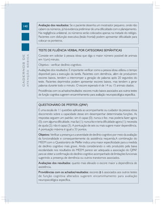 140

Avaliação dos resultados: Se o paciente desenha um mostrador pequeno, onde não
cabem os números, já há evidencia preliminar de uma dificuldade com o planejamento.
Na negligência unilateral, os números serão colocados apenas na metade do relógio.
Pacientes com disfunção executiva (lesão frontal) podem apresentar dificuldade para
colocar os ponteiros.

ATENÇÃO BÁSICA

CADERNOS DE

TESTE DE FLUÊNCIA VERBAL POR CATEGORIAS SEMÂNTICAS
Consiste em solicitar à pessoa idosa que diga o maior número possível de animais
em 1(um) minuto.
Objetivo : verificar declínio cognitivo.
Avaliações dos resultados: É importante verificar como a pessoa idosa utilizou o tempo
disponível para a execução da tarefa. Pacientes com demência, além de produzirem
escores baixos, tendem a interromper a geração de palavras após 20 segundos do
teste. Pacientes deprimidos podem apresentar escores baixos, mas tendem a gerar
palavras durante todo o minuto. O escore esperado é de 14 ou 15 animais citados.
Providências com os achados/resultados: escores muito baixos associados aos outros testes
de função cognitiva sugerem encaminhamento para avaliação neuropsicológica específica.
QUESTIONÁRIO DE PFEFFER (QPAF)
É uma escala de 11 questões aplicada ao acompanhante ou cuidador da pessoa idosa
discorrendo sobre a capacidade desse em desempenhar determinadas funções. As
respostas seguem um padrão: sim é capaz (0); nunca o fez, mas poderia fazer agora
(0); com alguma dificuldade, mas faz (1); nunca fez e teria dificuldade agora (1); necessita
de ajuda (2); não é capaz (3). A pontuação de seis ou mais sugere maior dependência.
A pontuação máxima é igual a 33 pontos.
Objetivo: Verificar a presença e a severidade de declínio cognitivo por meio da avaliação
da funcionalidade e consequentemente da assistência requerida.A combinação do
MEEM com o Questionário de Pfeffer indica uma maior especificidade para a medida
de declínio cognitivo mais grave. Ainda considerando o viés produzido pela baixa
escolaridade nos resultados do MEEM parece ser adequada a associação do QPAF
para se obter a confirmação do declínio cognitivo acompanhado de limitações funcionais
sugerindo a presença de demência ou outros transtornos associados.
Avaliações dos resultados: quanto mais elevado o escore maior a dependência de
assistência.
Providências com os achados/resultados: escores ≥ 6 associados aos outros testes
de função cognitiva alterados sugerem encaminhamento para avaliação
neuropsicológica específica.

 