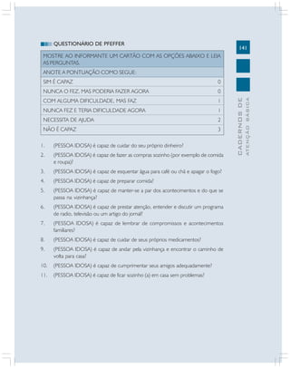 QUESTIONÁRIO DE PFEFFER

141

MOSTRE AO INFORMANTE UM CARTÃO COM AS OPÇÕES ABAIXO E LEIA
AS PERGUNTAS.
ANOTE A PONTUAÇÃO COMO SEGUE:
NUNCA O FEZ, MAS PODERIA FAZER AGORA

0

COM ALGUMA DIFICULDADE, MAS FAZ

1

NUNCA FEZ E TERIA DIFICULDADE AGORA

1

NECESSITA DE AJUDA

2

NÃO É CAPAZ

3

1.

(PESSOA IDOSA) é capaz de cuidar do seu próprio dinheiro?

2.

(PESSOA IDOSA) é capaz de fazer as compras sozinho (por exemplo de comida
e roupa)?

3.

(PESSOA IDOSA) é capaz de esquentar água para café ou chá e apagar o fogo?

4.

(PESSOA IDOSA) é capaz de preparar comida?

5.

(PESSOA IDOSA) é capaz de manter-se a par dos acontecimentos e do que se
passa na vizinhança?

6.

(PESSOA IDOSA) é capaz de prestar atenção, entender e discutir um programa
de radio, televisão ou um artigo do jornal?

7.

(PESSOA IDOSA) é capaz de lembrar de compromissos e acontecimentos
familiares?

8.

(PESSOA IDOSA) é capaz de cuidar de seus próprios medicamentos?

9.

(PESSOA IDOSA) é capaz de andar pela vizinhança e encontrar o caminho de
volta para casa?

10.

(PESSOA IDOSA) é capaz de cumprimentar seus amigos adequadamente?

11.

(PESSOA IDOSA) é capaz de ficar sozinho (a) em casa sem problemas?

ATENÇÃO BÁSICA

0

CADERNOS DE

SIM É CAPAZ

 