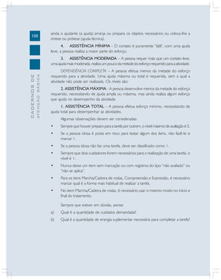 150

ainda o ajudante (a ajuda) arranja ou prepara os objetos necessários ou coloca-lhe a
órtese ou prótese (ajuda técnica).
4. ASSISTÊNCIA MÍNIMA - O contato é puramente “tátil’, com uma ajuda
leve, a pessoa realiza a maior parte do esforço.

ATENÇÃO BÁSICA

CADERNOS DE

3. ASSISTÊNCIA MODERADA – A pessoa requer mais que um contato leve,
uma ajuda mais moderada, realiza um pouco da metade do esforço requerido para a atividade.
DEPENDÊNCIA COMPLETA – A pessoa efetua menos da metade do esforço
requerido para a atividade. Uma ajuda máxima ou total é requerida, sem a qual a
atividade não pode ser realizada. Os níveis são:
2. ASSISTÊNCIA MÁXIMA - A pessoa desenvolve menos da metade do esforço
requerido, necessitando de ajuda ampla ou máxima, mas ainda realiza algum esforço
que ajuda no desempenho da atividade.
1. ASSISTÊNCIA TOTAL – A pessoa efetua esforço mínimo, necessitando de
ajuda total para desempenhar as atividades.
Algumas observações devem ser consideradas:
•

Sempre que houver preparo para a tarefa por outrem, o nível máximo de avaliação é 5.

•

Se a pessoa idosa é posta em risco para testar algum dos itens, não fazê-lo e
marcar 1.

•

Se a pessoa idosa não faz uma tarefa, deve ser classificado como 1.

•

Sempre que dois cuidadores forem necessários para a realização de uma tarefa, o
nível é 1.

•

Nunca deixe um item sem marcação ou com registros do tipo “não avaliado” ou
“não se aplica”.

•

Para os itens Marcha/Cadeira de rodas, Compreensão e Expressão, é necessário
marcar qual é a forma mais habitual de realizar a tarefa.

•

No item Marcha/Cadeira de rodas, é necessário usar o mesmo modo no início e
final do tratamento.
Sempre que estiver em dúvida, pense:

a)

Qual é a quantidade de cuidados demandada?

b)

Qual é a quantidade de energia suplementar necessária para completar a tarefa?

 