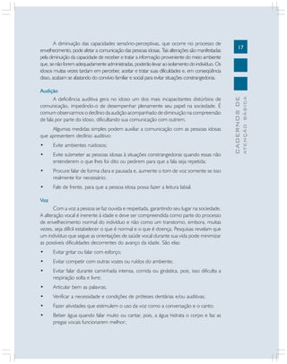 Algumas medidas simples podem auxiliar a comunicação com as pessoas idosas
que apresentem declínio auditivo:
•

Evite ambientes ruidosos;

•

Evite submeter as pessoas idosas à situações constrangedoras quando essas não
entenderem o que lhes foi dito ou pedirem para que a fala seja repetida;

•

Procure falar de forma clara e pausada e, aumente o tom de voz somente se isso
realmente for necessário;

•

Fale de frente, para que a pessoa idosa possa fazer a leitura labial.

Voz
Com a voz a pessoa se faz ouvida e respeitada, garantindo seu lugar na sociedade.
A alteração vocal é inerente à idade e deve ser compreendida como parte do processo
de envelhecimento normal do indivíduo e não como um transtorno, embora, muitas
vezes, seja difícil estabelecer o que é normal e o que é doença. Pesquisas revelam que
um indivíduo que segue as orientações de saúde vocal durante sua vida pode minimizar
as possíveis dificuldades decorrentes do avanço da idade. São elas:
•

Evitar gritar ou falar com esforço;

•

Evitar competir com outras vozes ou ruídos do ambiente;

•

Evitar falar durante caminhada intensa, corrida ou ginástica, pois, isso dificulta a
respiração solta e livre;

•

Articular bem as palavras;

•

Verificar a necessidade e condições de próteses dentárias e/ou auditivas;

•

Fazer atividades que estimulem o uso da voz como a conversação e o canto;

•

Beber água quando falar muito ou cantar, pois, a água hidrata o corpo e faz as
pregas vocais funcionarem melhor;

ATENÇÃO BÁSICA

Audição
A deficiência auditiva gera no idoso um dos mais incapacitantes distúrbios de
comunicação, impedindo-o de desempenhar plenamente seu papel na sociedade. É
comum observarmos o declínio da audição acompanhado de diminuição na compreensão
de fala por parte do idoso, dificultando sua comunicação com outrem.

17

CADERNOS DE

A diminuição das capacidades sensório-perceptivas, que ocorre no processo de
envelhecimento, pode afetar a comunicação das pessoas idosas. Tais alterações são manifestadas
pela diminuição da capacidade de receber e tratar a informação proveniente do meio ambiente
que, se não forem adequadamente administradas, poderão levar ao isolamento do indivíduo. Os
idosos muitas vezes tardam em perceber, aceitar e tratar suas dificuldades e, em conseqüência
disso, acabam se afastando do convívio familiar e social para evitar situações constrangedoras.

 