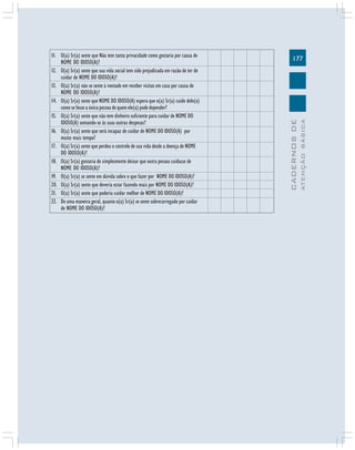 ATENÇÃO BÁSICA

177

CADERNOS DE

11. O(a) Sr(a) sente que Não tem tanta privacidade como gostaria por causa de
NOME DO IDOSO(A)?
12. O(a) Sr(a) sente que sua vida social tem sido prejudicada em razão de ter de
cuidar de NOME DO IDOSO(A)?
13. O(a) Sr(a) não se sente à vontade em receber visitas em casa por causa de
NOME DO IDOSO(A)?
14. O(a) Sr(a) sente que NOME DO IDOSO(A) espera que o(a) Sr(a) cuide dele(a)
como se fosse a única pessoa de quem ele(a) pode depender?
15. O(a) Sr(a) sente que não tem dinheiro suficiente para cuidar de NOME DO
IDOSO(A) somando-se às suas outras despesas?
16. O(a) Sr(a) sente que será incapaz de cuidar de NOME DO IDOSO(A) por
muito mais tempo?
17. O(a) Sr(a) sente que perdeu o controle de sua vida desde a doença de NOME
DO IDOSO(A)?
18. O(a) Sr(a) gostaria de simplesmente deixar que outra pessoa cuidasse de
NOME DO IDOSO(A)?
19. O(a) Sr(a) se sente em dúvida sobre o que fazer por NOME DO IDOSO(A)?
20. O(a) Sr(a) sente que deveria estar fazendo mais por NOME DO IDOSO(A)?
21. O(a) Sr(a) sente que poderia cuidar melhor de NOME DO IDOSO(A)?
22. De uma maneira geral, quanto o(a) Sr(a) se sente sobrecarregado por cuidar
de NOME DO IDOSO(A)?

 