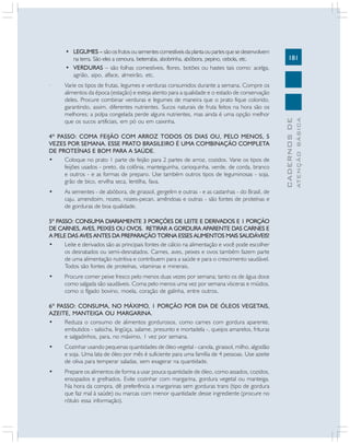 Varie os tipos de frutas, legumes e verduras consumidos durante a semana. Compre os
alimentos da época (estação) e esteja atento para a qualidade e o estado de conservação
deles. Procure combinar verduras e legumes de maneira que o prato fique colorido,
garantindo, assim, diferentes nutrientes. Sucos naturais de fruta feitos na hora são os
melhores; a polpa congelada perde alguns nutrientes, mas ainda é uma opção melhor
que os sucos artificiais, em pó ou em caixinha.

4º PASSO: COMA FEIJÃO COM ARROZ TODOS OS DIAS OU, PELO MENOS, 5
VEZES POR SEMANA. ESSE PRATO BRASILEIRO É UMA COMBINAÇÃO COMPLETA
DE PROTEÍNAS E BOM PARA A SAÚDE.
•
Coloque no prato 1 parte de feijão para 2 partes de arroz, cozidos. Varie os tipos de
feijões usados - preto, da colônia, manteiguinha, carioquinha, verde, de corda, branco
e outros - e as formas de preparo. Use também outros tipos de leguminosas - soja,
grão de bico, ervilha seca, lentilha, fava.
•

As sementes - de abóbora, de girassol, gergelim e outras - e as castanhas - do Brasil, de
caju, amendoim, nozes, nozes-pecan, amêndoas e outras - são fontes de proteínas e
de gorduras de boa qualidade.

5º PASSO: CONSUMA DIARIAMENTE 3 PORÇÕES DE LEITE E DERIVADOS E 1 PORÇÃO
DE CARNES, AVES, PEIXES OU OVOS. RETIRAR A GORDURA APARENTE DAS CARNES E
A PELE DAS AVES ANTES DA PREPARAÇÃO TORNA ESSES ALIMENTOS MAIS SAUDÁVEIS!
•
Leite e derivados são as principais fontes de cálcio na alimentação e você pode escolher
os desnatados ou semi-desnatados. Carnes, aves, peixes e ovos também fazem parte
de uma alimentação nutritiva e contribuem para a saúde e para o crescimento saudável.
Todos são fontes de proteínas, vitaminas e minerais.
•

Procure comer peixe fresco pelo menos duas vezes por semana; tanto os de água doce
como salgada são saudáveis. Coma pelo menos uma vez por semana vísceras e miúdos,
como o fígado bovino, moela, coração de galinha, entre outros.

6º PASSO: CONSUMA, NO MÁXIMO, 1 PORÇÃO POR DIA DE ÓLEOS VEGETAIS,
AZEITE, MANTEIGA OU MARGARINA.
•
Reduza o consumo de alimentos gordurosos, como carnes com gordura aparente,
embutidos - salsicha, lingüiça, salame, presunto e mortadela -, queijos amarelos, frituras
e salgadinhos, para, no máximo, 1 vez por semana.
•

Cozinhar usando pequenas quantidades de óleo vegetal - canola, girassol, milho, algodão
e soja. Uma lata de óleo por mês é suficiente para uma família de 4 pessoas. Use azeite
de oliva para temperar saladas, sem exagerar na quantidade.

•

Prepare os alimentos de forma a usar pouca quantidade de óleo, como assados, cozidos,
ensopados e grelhados. Evite cozinhar com margarina, gordura vegetal ou manteiga.
Na hora da compra, dê preferência a margarinas sem gorduras trans (tipo de gordura
que faz mal à saúde) ou marcas com menor quantidade desse ingrediente (procure no
rótulo essa informação).

ATENÇÃO BÁSICA

·

181

CADERNOS DE

• LEGUMES – são os frutos ou sementes comestíveis da planta ou partes que se desenvolvem
na terra. São eles a cenoura, beterraba, abobrinha, abóbora, pepino, cebola, etc.
• VERDURAS – são folhas comestíveis, flores, botões ou hastes tais como: acelga,
agrião, aipo, alface, almeirão, etc.

 