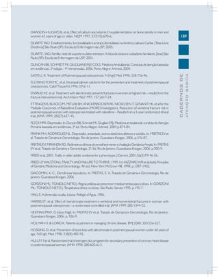 DAWSON-HUGHES B, et al. Effect of calcium and vitamin D supplementation on bone density in men and
women 65 years of age or older. NEJM 1997; 337(10):670-6.

189

DUARTE YAO. Envelhecimento, funcionalidade e arranjos domiciliares na América Latina e Caribe. [Tese-Livre
Docência] São Paulo (SP): Escola de Enfermagem da USP; 2005.
DUARTE, YAO. Família: rede de suporte ou fator estressor. A ótica de idosos e cuidadores familiares. [tese] São
Paulo (SP): Escola de Enfermagem da USP; 2001.

ELLERINGTON MC, et al. Intranasal salmon calcitonin for the prevention and treatment of postmenopausal
osteoporosis. Calcif Tissue Int 1996; 59:6-11.
ENSRUD KE, et al. Treatment with alendronate prevents fractures in women at highest risk – results from the
fracture intervention trial. Arch Intern Med 1997; 157:2617-24.
ETTINGER B, BLACK DM, MITLAK BH, KNICKERBOCKER RK, NICKELSEN T, GENANT HK, et al for the
Multiple Outcomes of Raloxifene Evaluation (MORE) Investigators. Reduction of vertebral fracture risk in
postmenopausal women with osteoporosis treated with raloxifene – Results from a 3-year randomized clinical
trial. JAMA 1999; 282(7):637-45.
FLECK MPA. Depressão. In: Duncan BB; Schmidt MI, Giugliani ERJ. Medicina ambulatorial: conduta de Atenção
Primária baseada em evidências. 3ª ed. Porto Alegre: Artmed, 2004.p.874-84.
FRANK MH; RODRIGUES NL. Depressão, ansiedade, outros distúrbios afetivos e suicídio. In: FREITAS EV et
al. Tratado de Geriatria e Gerontologia. Rio de Janeiro: Guanabara Koogan, 2006. p.376-87.
FREITAS EV; MIRANDA RD. Parâmetros clínicos do envelhecimento e Avaliação Geriátrica Ampla. In: FREITAS
EV et.al. Tratado de Geriatria e Gerontologia. 2ª. Ed. Rio de Janeiro, Guanabara-Koogan, 2006. p.900-9.
FRIED et al, 2001. Frailty in older adults: evidence for a phenotype. J Geront. 2001;56(3):M146-56.
FRIED LP WALSTON J. FRAILTY AND FAILURE TO THRIVE; 1999. In:HAZZARD WR et al.(eds) Principles
,
of Geriatric Medicine and Gerontology. 4th ed. New York: McGraw Hill, 1998. p.1387-1402.
GIACOMIN, K. C., Demências Vasculares, In: FREITAS, E. V., Tratado de Geriatria e Gerontologia, Rio de
Janeiro: Guanabara Koogan, 2006
GORZONI ML; TONIOLO NETO J. Regras práticas ao prescrever medicamentos para o idoso. In: GORZONI
ML; TONIOLO NETO J. Terapêutica clínica no idoso. São Paulo. Sarvier.1995. p.195-7.
HALL E. A dimensão oculta. Lisboa: Relógio d’Água, 1986.
HARRIS ST, et al. Effect of risendronate treatment o vertebral and nonvertebral fractures in woman with
postmenopausal osteoporosis – a randomised controlled trial. JAMA 1999; 282:1344-52.
HEKMAN PRW. O idoso frágil. In: FREITAS EV et al. Tratado de Geriatria e Gerontologia. Rio de Janeiro:
Guanabara Koogan, 2006. p. 926-9.
HOLMAN H. & LORIG K. Patients as partners in managing chronic disease. BMJ 2000; 320:526-527.
HOSKING D, et al. Prevention of bone loss with alendronate in postmenopausal women under 60 years of
age. N Engl J Med 1998; 338(8):485-92.
HULLEY S et al. Randomized trial of estrogen plus progestin for secondary prevention of coronary heart disease
in postmenopausal woman. JAMA 1998; 280:605-613.

ATENÇÃO BÁSICA

EASTELL R. Treatment of Postmenopausal osteoporosis. N Engl J Med 1998; 338:736-46.

CADERNOS DE

DUNCAN BB, SCHMIDT MI, GIUGLIANI ERJ E COLS. Medicina Ambulatorial. Condutas de atenção baseadas
em evidências. 3ª edição - 4ª reimpressão, 2006. Porto Alegre: Artmed, 2004.

 