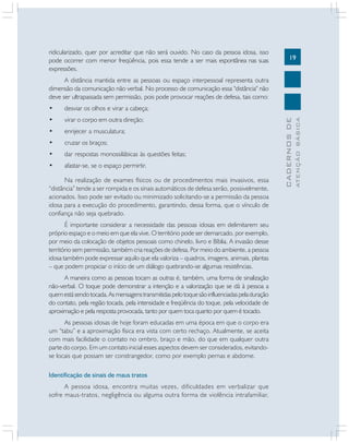 ridicularizado, quer por acreditar que não será ouvido. No caso da pessoa idosa, isso
pode ocorrer com menor freqüência, pois essa tende a ser mais espontânea nas suas
expressões.

19

A distância mantida entre as pessoas ou espaço interpessoal representa outra
dimensão da comunicação não verbal. No processo de comunicação essa "distância" não
deve ser ultrapassada sem permissão, pois pode provocar reações de defesa, tais como:
•

virar o corpo em outra direção;

•

enrijecer a musculatura;

•

cruzar os braços;

•

dar respostas monossilábicas às questões feitas;

•

afastar-se, se o espaço permirtir.

Na realização de exames físicos ou de procedimentos mais invasivos, essa
“distância” tende a ser rompida e os sinais automáticos de defesa serão, possivelmente,
acionados. Isso pode ser evitado ou minimizado solicitando-se a permissão da pessoa
idosa para a execução do procedimento, garantindo, dessa forma, que o vínculo de
confiança não seja quebrado.
É importante considerar a necessidade das pessoas idosas em delimitarem seu
próprio espaço e o meio em que ela vive. O território pode ser demarcado, por exemplo,
por meio da colocação de objetos pessoais como chinelo, livro e Bíblia. A invasão desse
território sem permissão, também cria reações de defesa. Por meio do ambiente, a pessoa
idosa também pode expressar aquilo que ela valoriza – quadros, imagens, animais, plantas
– que podem propiciar o início de um diálogo quebrando-se algumas resistências.
A maneira como as pessoas tocam as outras é, também, uma forma de sinalização
não-verbal. O toque pode demonstrar a intenção e a valorização que se dá à pessoa a
quem está sendo tocada. As mensagens transmitidas pelo toque são influenciadas pela duração
do contato, pela região tocada, pela intensidade e freqüência do toque, pela velocidade de
aproximação e pela resposta provocada, tanto por quem toca quanto por quem é tocado.
As pessoas idosas de hoje foram educadas em uma época em que o corpo era
um “tabu” e a aproximação física era vista com certo rechaço. Atualmente, se aceita
com mais facilidade o contato no ombro, braço e mão, do que em qualquer outra
parte do corpo. Em um contato inicial esses aspectos devem ser considerados, evitandose locais que possam ser constrangedor, como por exemplo pernas e abdome.
Identificação de sinais de maus tratos
A pessoa idosa, encontra muitas vezes, dificuldades em verbalizar que
sofre maus-tratos, negligência ou alguma outra forma de violência intrafamiliar,

ATENÇÃO BÁSICA

desviar os olhos e virar a cabeça;

CADERNOS DE

•

 