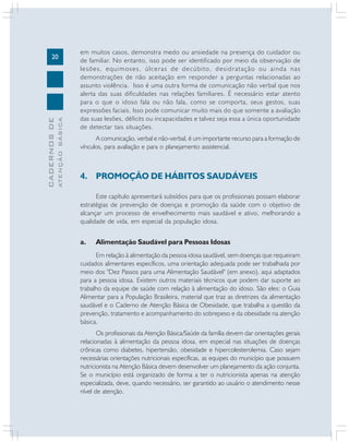 ATENÇÃO BÁSICA

CADERNOS DE

20

em muitos casos, demonstra medo ou ansiedade na presença do cuidador ou
de familiar. No entanto, isso pode ser identificado por meio da observação de
lesões, equimoses, úlceras de decúbito, desidratação ou ainda nas
demonstrações de não aceitação em responder a perguntas relacionadas ao
assunto violência. Isso é uma outra forma de comunicação não verbal que nos
alerta das suas dificuldades nas relações familiares. É necessário estar atento
para o que o idoso fala ou não fala, como se comporta, seus gestos, suas
expressões faciais. Isso pode comunicar muito mais do que somente a avaliação
das suas lesões, déficits ou incapacidades e talvez seja essa a única oportunidade
de detectar tais situações.
A comunicação, verbal e não-verbal, é um importante recurso para a formação de
vínculos, para avaliação e para o planejamento assistencial.

4. PROMOÇÃO DE HÁBITOS SAUDÁVEIS
Este capítulo apresentará subsídios para que os profissionais possam elaborar
estratégias de prevenção de doenças e promoção da saúde com o objetivo de
alcançar um processo de envelhecimento mais saudável e ativo, melhorando a
qualidade de vida, em especial da população idosa.

a.

Alimentação Saudável para Pessoas Idosas

Em relação à alimentação da pessoa idosa saudável, sem doenças que requeiram
cuidados alimentares específicos, uma orientação adequada pode ser trabalhada por
meio dos "Dez Passos para uma Alimentação Saudável" (em anexo), aqui adaptados
para a pessoa idosa. Existem outros materiais técnicos que podem dar suporte ao
trabalho da equipe de saúde com relação à alimentação do idoso. São eles: o Guia
Alimentar para a População Brasileira, material que traz as diretrizes da alimentação
saudável e o Caderno de Atenção Básica de Obesidade, que trabalha a questão da
prevenção, tratamento e acompanhamento do sobrepeso e da obesidade na atenção
básica.
Os profissionais da Atenção Básica/Saúde da família devem dar orientações gerais
relacionadas à alimentação da pessoa idosa, em especial nas situações de doenças
crônicas como diabetes, hipertensão, obesidade e hipercolesterolemia. Caso sejam
necessárias orientações nutricionais específicas, as equipes do município que possuem
nutricionista na Atenção Básica devem desenvolver um planejamento da ação conjunta.
Se o município está organizado de forma a ter o nutricionista apenas na atenção
especializada, deve, quando necessário, ser garantido ao usuário o atendimento nesse
nível de atenção.

 