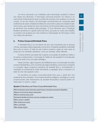 Prática Corporal/Atividade Física

A inatividade física é um dos fatores de risco mais importantes para as doenças
crônicas, associadas a dieta inadequada e uso do fumo. É bastante prevalente a inatividade
física entre os idosos. O estilo de vida moderno propicia o gasto da maior parte do
tempo livre em atividades sedentárias, como por exemplo, assistir televisão.
É preciso lembrar que saúde não é apenas uma questão de assistência médica e
de acesso a medicamentos. A promoção de "estilos de vida saudáveis" é encarada pelo
sistema de saúde como uma ação estratégica.
Nesse processo, alguns aspectos são facilitadores para a incorporação da prática
corporal / atividade física, como o incentivo de amigos e familiares, a procura por companhia
ou ocupação, alguns programas específicos de atividade física e, principalmente, a
orientação do profissional de saúde estimulando a população idosa a incorporar um
estilo de vida mais saudável e ativo.
Os benefícios da prática corporal/atividade física para a saúde têm sido
amplamente documentados. Os principais benefícios biológicos, psicológicos e sociais
proporcionados pelo desempenho da atividade física/prática corporal podem ser
observados no quadro a seguir:
Quadro 3: Benefícios da Prática Corporal/Atividade Física
Melhor funcionamento corporal, diminuindo as perdas funcionais, favorecendo a preservação da independência
Redução no risco de morte por doenças cardiovasculares
Melhora do controle da pressão arterial
Manutenção da densidade mineral óssea, com ossos e articulações mais saudáveis
Melhora a postura e o equilíbrio
Melhor controle do peso corporal
Melhora o perfil lipídico
Melhor utilização da glicose

ATENÇÃO BÁSICA

b.

21

CADERNOS DE

Um tema importante a ser trabalhado sobre alimentação saudável é a leitura
dos rótulos dos alimentos. A informação nutricional presente nos rótulos é um
instrumento fundamental de apoio à escolha de produtos mais saudáveis na hora da
compra. O uso dos rótulos e da informação nutricional deve ser incentivado pelos
profissionais de saúde, entidades de defesa do consumidor e pela comunidade escolar,
entre outros, para transformar esse instrumento em ferramenta efetiva para escolhas
de alimentos mais saudáveis pela população. O Guia Alimentar para a População
Brasileira apresenta um capítulo sobre esse tema, que pode ser usado para trabalhar
as escolhas mais saudáveis por meio da leitura e interpretação da informação contida
nos rótulos dos alimentos.

 