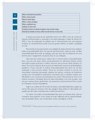 ATENÇÃO BÁSICA

CADERNOS DE

22

Melhora a enfermidade venosa periférica
Melhora a função intestinal
Melhora de quadros álgicos
Melhora a resposta imunológica
Melhora a qualidade do sono
Ampliação do contato social
Correlações favoráveis com redução do tabagismo e abuso de álcool e drogas
Diminuição da ansiedade, do estresse, melhora do estado de humor e da auto-estima

A pessoa que deixa de ser sedentária diminui em 40% o risco de morte por
doenças cardiovasculares e, associada a uma dieta adequada, é capaz de reduzir em
58% o risco de progressão do diabetes tipo II, demonstrando que uma pequena
mudança no comportamento pode provocar grande melhora na saúde e qualidade
de vida.
Recomenda-se que haja sempre uma avaliação de saúde antes de iniciar qualquer
prática corporal/atividade física. No caso de exercícios leves*, pode-se iniciar a prática
corporal/atividade física antes da avaliação, para que essa não se transforme em uma
barreira para o engajamento da pessoa idosa na sua realização.
Não está claro ainda qual o melhor tipo e nível de prática corporal/atividade
física, uma vez que esses variam acentuadamente em diferentes estudos. Existe
discordância sobre qual seria o melhor exercício para provocar efeito benéfico no
idoso. De uma forma geral, deve-se procurar desenvolver exercícios de flexibilidade,
equilíbrio e força muscular. A prática corporal/atividade física deve ser de fácil
realização e não provocar lesões. Deve ser de baixo impacto e ocorrer em
intensidade moderada (percepção subjetiva de esforço, aumento da freqüência
cardíaca e/ou da freqüência respiratória, permitindo que o indivíduo respire sem
dificuldade e com aumento da temperatura do corpo). Recomenda-se iniciar com
práticas corporais / atividades físicas de baixa intensidade e de curta duração, uma
vez que a pessoa idosa, geralmente, não apresenta condicionamento físico e pode
ter limitações músculo-esqueléticas.
Sugere-se a prática de 30 minutos de prática corporal/atividade física regular (ao
menos três vezes por semana). Uma das vantagens dessa prática é a fácil adesão por
aqueles que têm baixa motivação para a prática de exercícios.
Ao indicar uma prática corporal/atividade física para uma pessoa idosa, deve-se
considerar vários aspectos, como: prazer em estar realizando esta ou aquela atividade,
suas necessidades físicas, suas características sociais, psicológicas e físicas.

* Exercícios leves = caminhar, dançar, executar atividades domésticas como varrer, cuidar do jardim etc.

 