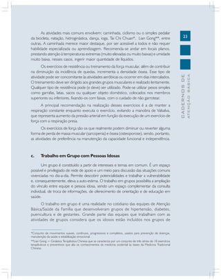 A principal recomendação na realização desses exercícios é a de manter a
respiração constante enquanto executa o exercício, evitando a manobra de Valsalva,
que representa aumento da pressão arterial em função da execução de um exercício de
força com a respiração presa.
Os exercícios de força são os que realmente podem diminuir ou reverter alguma
forma de perda de massa muscular (sarcopenia) e óssea (osteoporose), sendo, portanto,
as atividades de preferência na manutenção da capacidade funcional e independência.

c.

Trabalho em Grupo com Pessoas Idosas

Um grupo é constituído a partir de interesses e temas em comum. É um espaço
possível e privilegiado de rede de apoio e um meio para discussão das situações comuns
vivenciadas no dia-a-dia. Permite descobrir potencialidades e trabalhar a vulnerabilidade
e, consequentemente, eleva a auto-estima. O trabalho em grupos possibilita a ampliação
do vínculo entre equipe e pessoa idosa, sendo um espaço complementar da consulta
individual, de troca de informações, de oferecimento de orientação e de educação em
saúde.
O trabalho em grupo é uma realidade no cotidiano das equipes de Atenção
Básica/Saúde da Família que desenvolveram grupos de hipertensão, diabetes,
puericultura e de gestantes. Grande parte das equipes que trabalham com as
atividades de grupos considera que os idosos estão incluídos nos grupos de
*Conjunto de movimentos suaves, contínuos, progressivos e completos, usados para prevenção de doenças,
manutenção da saúde e estabilização emocional.
**Lian Gong = Ginástica Terapêutica Chinesa que se caracteriza por um conjunto de três séries de 18 exercícios
terapêuticos e preventivos que alia os conhecimentos da medicina ocidental às bases da Medicina Tradicional
Chinesa.

ATENÇÃO BÁSICA

Os exercícios de resistência ou treinamento da força muscular, além de contribuir
na diminuição da incidência de quedas, incrementa a densidade óssea. Esse tipo de
atividade pode ser concomitante às atividades aeróbicas ou ocorrer em dias intercalados.
O treinamento deve ser dirigido aos grandes grupos musculares e realizado lentamente.
Qualquer tipo de resistência pode (e deve) ser utilizado. Pode-se utilizar pesos simples
como garrafas, latas, sacos ou qualquer objeto doméstico, colocados nos membros
superiores ou inferiores, fixando-os com faixas, com o cuidado de não garrotear.

23

CADERNOS DE

As atividades mais comuns envolvem: caminhada, ciclismo ou o simples pedalar
da bicicleta, natação, hidroginástica, dança, ioga, Tai Chi Chuan*, Lian Gong**, entre
outras. A caminhada merece maior destaque, por ser acessível a todos e não requer
habilidade especializada ou aprendizagem. Recomenda-se andar em locais planos,
prestando atenção à temperaturas extremas (muito elevadas ou muito baixas) e umidade
muito baixa, nesses casos, ingerir maior quantidade de líquidos.

 